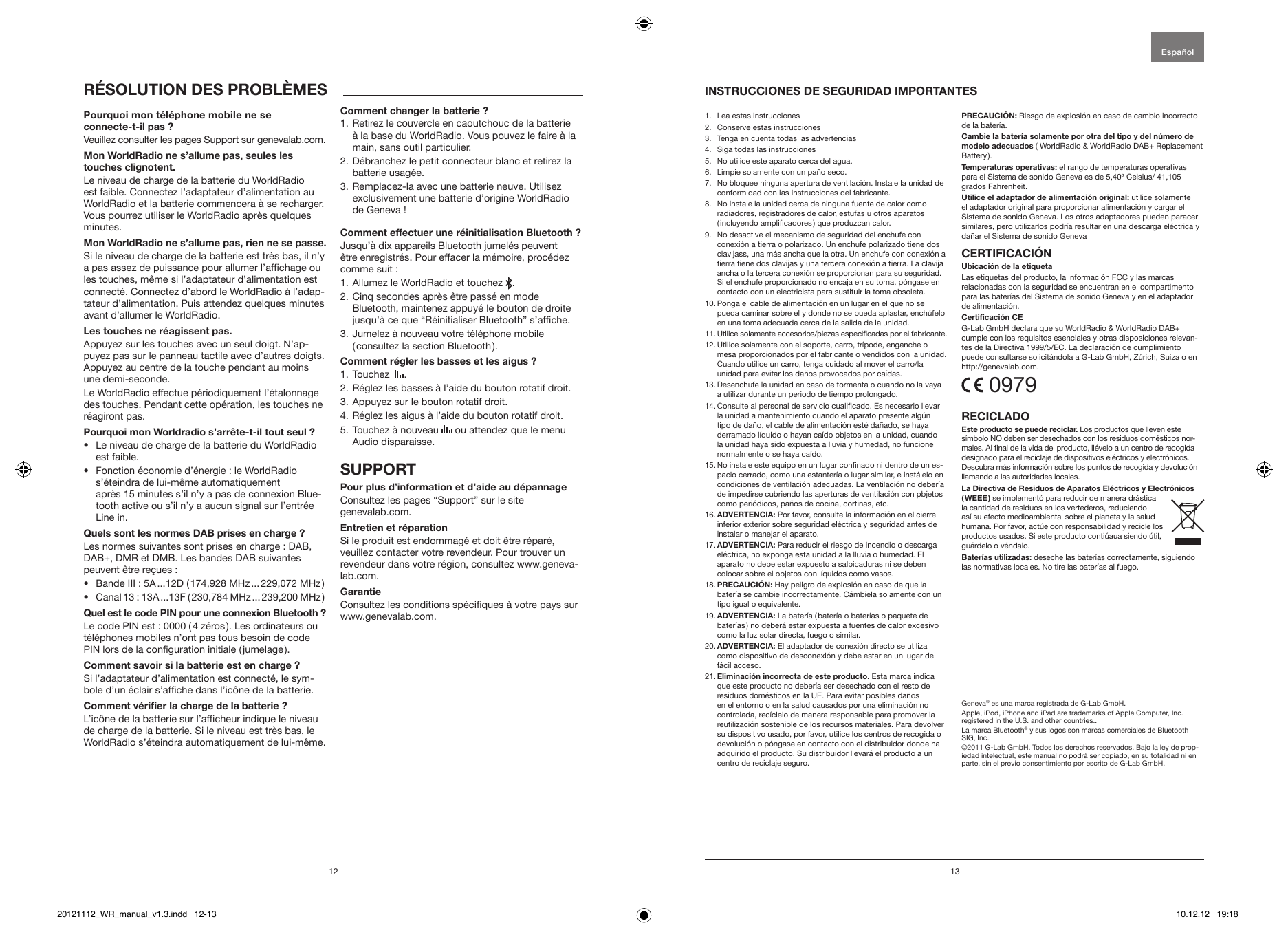 12 13Veuillez consulter les pages Support sur genevalab.com.Le niveau de charge de la batterie du WorldRadio est faible. Connectez l&rsquo;adaptateur d&rsquo;alimentation au WorldRadio et la batterie commencera &agrave; se recharger. Vous pourrez utiliser le WorldRadio apr&egrave;s quelques minutes.Si le niveau de charge de la batterie est tr&egrave;s bas, il n&rsquo;y a pas assez de puissance pour allumer l&rsquo;afchage ou les touches, m&ecirc;me si l&rsquo;adaptateur d&rsquo;alimentation est connect&eacute;. Connectez d&rsquo;abord le WorldRadio &agrave; l&rsquo;adap-tateur d&rsquo;alimentation. Puis attendez quelques minutes avant d&rsquo;allumer le WorldRadio.Appuyez sur les touches avec un seul doigt. N&rsquo;ap-puyez pas sur le panneau tactile avec d&rsquo;autres doigts. Appuyez au centre de la touche pendant au moins une demi-seconde.Le WorldRadio effectue p&eacute;riodiquement l&rsquo;&eacute;talonnage des touches. Pendant cette op&eacute;ration, les touches ne r&eacute;agiront pas.&bull;  Le niveau de charge de la batterie du WorldRadio est faible.&bull;  Fonction &eacute;conomie d&rsquo;&eacute;nergie : le WorldRadio s&rsquo;&eacute;teindra de lui-m&ecirc;me automatiquement  apr&egrave;s 15 minutes s&rsquo;il n&rsquo;y a pas de connexion Blue-tooth active ou s&rsquo;il n&rsquo;y a aucun signal sur l&rsquo;entr&eacute;e Line in.Les normes suivantes sont prises en charge : DAB, DAB+, DMR et DMB. Les bandes DAB suivantes peuvent &ecirc;tre re&ccedil;ues : &bull;  Bande III : 5A ...12D ( 174,928 MHz ... 229,072 MHz )&bull;  Canal 13 : 13A ...13F ( 230,784 MHz ... 239,200 MHz )Le code PIN est : 0000 ( 4 z&eacute;ros ). Les ordinateurs ou t&eacute;l&eacute;phones mobiles n&rsquo;ont pas tous besoin de code PIN lors de la conguration initiale ( jumelage ).Si l&rsquo;adaptateur d&rsquo;alimentation est connect&eacute;, le sym-bole d&rsquo;un &eacute;clair s&rsquo;afche dans l&rsquo;ic&ocirc;ne de la batterie.L&rsquo;ic&ocirc;ne de la batterie sur l&rsquo;afcheur indique le niveau de charge de la batterie. Si le niveau est tr&egrave;s bas, le WorldRadio s&rsquo;&eacute;teindra automatiquement de lui-m&ecirc;me.1.  Retirez le couvercle en caoutchouc de la batterie &agrave; la base du WorldRadio. Vous pouvez le faire &agrave; la main, sans outil particulier.2.  D&eacute;branchez le petit connecteur blanc et retirez la batterie usag&eacute;e.3.  Remplacez-la avec une batterie neuve. Utilisez exclusivement une batterie d&rsquo;origine WorldRadio de Geneva !Jusqu&rsquo;&agrave; dix appareils Bluetooth jumel&eacute;s peuvent &ecirc;tre enregistr&eacute;s. Pour effacer la m&eacute;moire, proc&eacute;dez comme suit :1. Allumez le WorldRadio et touchez  .2.  Cinq secondes apr&egrave;s &ecirc;tre pass&eacute; en mode Bluetooth, maintenez appuy&eacute; le bouton de droite jusqu&rsquo;&agrave; ce que &ldquo;R&eacute;initialiser Bluetooth&rdquo; s&rsquo;afche.3.  Jumelez &agrave; nouveau votre t&eacute;l&eacute;phone mobile  ( consultez la section Bluetooth ).1. Touchez   .2. R&eacute;glez les basses &agrave; l&rsquo;aide du bouton rotatif droit.3. Appuyez sur le bouton rotatif droit.4. R&eacute;glez les aigus &agrave; l&rsquo;aide du bouton rotatif droit.5.  Touchez &agrave; nouveau   ou attendez que le menu Audio disparaisse.Consultez les pages &ldquo;Support&rdquo; sur le site  genevalab.com.Si le produit est endommag&eacute; et doit &ecirc;tre r&eacute;par&eacute;, veuillez contacter votre revendeur. Pour trouver un revendeur dans votre r&eacute;gion, consultez www.geneva-lab.com.Consultez les conditions sp&eacute;ciques &agrave; votre pays sur www.genevalab.com.1.   Lea estas instrucciones 2.   Conserve estas instrucciones3.   Tenga en cuenta todas las advertencias4.   Siga todas las instrucciones 5.   No utilice este aparato cerca del agua.6.   Limpie solamente con un pa&ntilde;o seco.7.    No bloquee ninguna apertura de ventilaci&oacute;n. Instale la unidad de conformidad con las instrucciones del fabricante.8.    No instale la unidad cerca de ninguna fuente de calor como radiadores, registradores de calor, estufas u otros aparatos ( incluyendo amplicadores ) que produzcan calor. 9.   No desactive el mecanismo de seguridad del enchufe con conexi&oacute;n a tierra o polarizado. Un enchufe polarizado tiene dos clavijass, una m&aacute;s ancha que la otra. Un enchufe con conexi&oacute;n a tierra tiene dos clavijas y una tercera conexi&oacute;n a tierra. La clavija ancha o la tercera conexi&oacute;n se proporcionan para su seguridad. Si el enchufe proporcionado no encaja en su toma, p&oacute;ngase en contacto con un electricista para sustituir la toma obsoleta.10.  Ponga el cable de alimentaci&oacute;n en un lugar en el que no se pueda caminar sobre el y donde no se pueda aplastar, ench&uacute;felo en una toma adecuada cerca de la salida de la unidad.11.  Utilice solamente accesorios/piezas especicadas por el fabricante.12.  Utilice solamente con el soporte, carro, tr&iacute;pode, enganche o mesa proporcionados por el fabricante o vendidos con la unidad. Cuando utilice un carro, tenga cuidado al mover el carro/la unidad para evitar los da&ntilde;os provocados por ca&iacute;das.13.  Desenchufe la unidad en caso de tormenta o cuando no la vaya a utilizar durante un periodo de tiempo prolongado.14.  Consulte al personal de servicio cualicado. Es necesario llevar la unidad a mantenimiento cuando el aparato presente alg&uacute;n tipo de da&ntilde;o, el cable de alimentaci&oacute;n est&eacute; da&ntilde;ado, se haya derramado l&iacute;quido o hayan ca&iacute;do objetos en la unidad, cuando la unidad haya sido expuesta a lluvia y humedad, no funcione normalmente o se haya ca&iacute;do.15.  No instale este equipo en un lugar connado ni dentro de un es-pacio cerrado, como una estanter&iacute;a o lugar similar, e inst&aacute;lelo en condiciones de ventilaci&oacute;n adecuadas. La ventilaci&oacute;n no deber&iacute;a de impedirse cubriendo las aperturas de ventilaci&oacute;n con pbjetos como peri&oacute;dicos, pa&ntilde;os de cocina, cortinas, etc.16.   Por favor, consulte la informaci&oacute;n en el cierre inferior exterior sobre seguridad el&eacute;ctrica y seguridad antes de instalar o manejar el aparato.17.   Para reducir el riesgo de incendio o descarga el&eacute;ctrica, no exponga esta unidad a la lluvia o humedad. El aparato no debe estar expuesto a salpicaduras ni se deben colocar sobre el objetos con l&iacute;quidos como vasos.18.   Hay peligro de explosi&oacute;n en caso de que la bater&iacute;a se cambie incorrectamente. C&aacute;mbiela solamente con un tipo igual o equivalente.19.   La bater&iacute;a ( bater&iacute;a o bater&iacute;as o paquete de bater&iacute;as ) no deber&aacute; estar expuesta a fuentes de calor excesivo como la luz solar directa, fuego o similar.20.   El adaptador de conexi&oacute;n directo se utiliza como dispositivo de desconexi&oacute;n y debe estar en un lugar de f&aacute;cil acceso.21.   Esta marca indica que este producto no deber&iacute;a ser desechado con el resto de residuos dom&eacute;sticos en la UE. Para evitar posibles da&ntilde;os en el entorno o en la salud causados por una eliminaci&oacute;n no controlada, rec&iacute;clelo de manera responsable para promover la reutilizaci&oacute;n sostenible de los recursos materiales. Para devolver su dispositivo usado, por favor, utilice los centros de recogida o devoluci&oacute;n o p&oacute;ngase en contacto con el distribuidor donde ha adquirido el producto. Su distribuidor llevar&aacute; el producto a un centro de reciclaje seguro.  Riesgo de explosi&oacute;n en caso de cambio incorrecto de la bater&iacute;a.( WorldRadio &amp; WorldRadio DAB+ Replacement Battery ). el rango de temperaturas operativas para el Sistema de sonido Geneva es de 5,40&ordf; Celsius/ 41,105 grados Fahrenheit. utilice solamente el adaptador original para proporcionar alimentaci&oacute;n y cargar el Sistema de sonido Geneva. Los otros adaptadores pueden paracer similares, pero utilizarlos podr&iacute;a resultar en una descarga el&eacute;ctrica y da&ntilde;ar el Sistema de sonido GenevaLas etiquetas del producto, la informaci&oacute;n FCC y las marcas relacionadas con la seguridad se encuentran en el compartimento para las bater&iacute;as del Sistema de sonido Geneva y en el adaptador de alimentaci&oacute;n.G-Lab GmbH declara que su WorldRadio &amp; WorldRadio DAB+ cumple con los requisitos esenciales y otras disposiciones relevan-tes de la Directiva 1999/5/EC. La declaraci&oacute;n de cumplimiento puede consultarse solicit&aacute;ndola a G-Lab GmbH, Z&uacute;rich, Suiza o en  http://genevalab.com. 0979 Los productos que lleven este s&iacute;mbolo NO deben ser desechados con los residuos dom&eacute;sticos nor-males. Al nal de la vida del producto, ll&eacute;velo a un centro de recogida designado para el reciclaje de dispositivos el&eacute;ctricos y electr&oacute;nicos. Descubra m&aacute;s informaci&oacute;n sobre los puntos de recogida y devoluci&oacute;n llamando a las autoridades locales.se implement&oacute; para reducir de manera dr&aacute;stica la cantidad de residuos en los vertederos, reduciendo as&iacute; su efecto medioambiental sobre el planeta y la salud humana. Por favor, act&uacute;e con responsabilidad y recicle los productos usados. Si este producto conti&uacute;aua siendo &uacute;til, gu&aacute;rdelo o v&eacute;ndalo. deseche las bater&iacute;as correctamente, siguiendo las normativas locales. No tire las bater&iacute;as al fuego.Geneva&reg; es una marca registrada de G-Lab GmbH.Apple, iPod, iPhone and iPad are trademarks of Apple Computer, Inc. registered in the U.S. and other countries..La marca Bluetooth&reg; y sus logos son marcas comerciales de Bluetooth SIG, Inc. &copy;2011 G-Lab GmbH. Todos los derechos reservados. Bajo la ley de prop-iedad intelectual, este manual no podr&aacute; ser copiado, en su totalidad ni en parte, sin el previo consentimiento por escrito de G-Lab GmbH.Espa&ntilde;ol 20121112_WR_manual_v1.3.indd   12-13 10.12.12   19:18