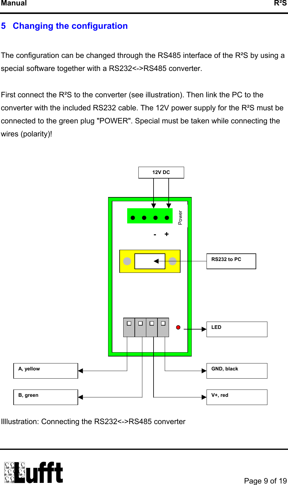 Manual   R²S 5   Changing the configuration  The configuration can be changed through the RS485 interface of the R²S by using a special software together with a RS232&lt;-&gt;RS485 converter.  First connect the R²S to the converter (see illustration). Then link the PC to the converter with the included RS232 cable. The 12V power supply for the R²S must be connected to the green plug &quot;POWER&quot;. Special must be taken while connecting the wires (polarity)!   LED B, green GND, black A, yellow V+, red RS232 to PC 12V DC Power -+                   Illlustration: Connecting the RS232&lt;-&gt;RS485 converter        Page 9 of 19  