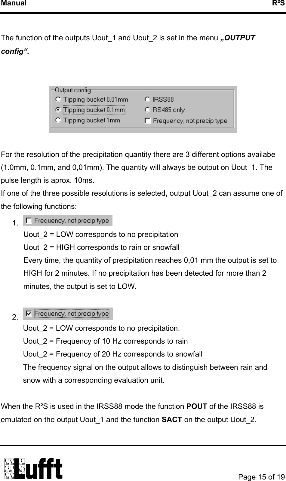 Manual   R²S  The function of the outputs Uout_1 and Uout_2 is set in the menu „OUTPUT config“.     For the resolution of the precipitation quantity there are 3 different options availabe (1.0mm, 0.1mm, and 0,01mm). The quantity will always be output on Uout_1. The pulse length is aprox. 10ms. If one of the three possible resolutions is selected, output Uout_2 can assume one of the following functions: 1.   Uout_2 = LOW corresponds to no precipitation  Uout_2 = HIGH corresponds to rain or snowfall Every time, the quantity of precipitation reaches 0,01 mm the output is set to HIGH for 2 minutes. If no precipitation has been detected for more than 2 minutes, the output is set to LOW.  2.   Uout_2 = LOW corresponds to no precipitation. Uout_2 = Frequency of 10 Hz corresponds to rain Uout_2 = Frequency of 20 Hz corresponds to snowfall The frequency signal on the output allows to distinguish between rain and snow with a corresponding evaluation unit.  When the R²S is used in the IRSS88 mode the function POUT of the IRSS88 is emulated on the output Uout_1 and the function SACT on the output Uout_2.        Page 15 of 19  