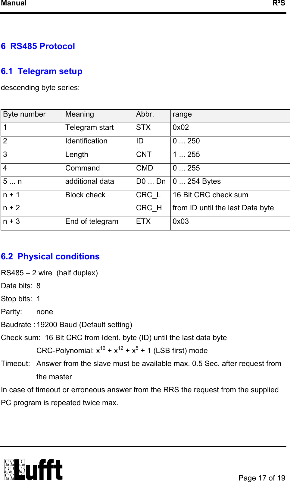 Manual   R²S  6 RS485 Protocol 6.1 Telegram setup descending byte series:  Byte number  Meaning  Abbr.  range 1 Telegram start STX 0x02 2  Identification  ID  0 ... 250 3  Length  CNT  1 ... 255 4  Command  CMD  0 ... 255 5 ... n  additional data  D0 ... Dn  0 ... 254 Bytes n + 1 n + 2 Block check  CRC_L CRC_H 16 Bit CRC check sum from ID until the last Data byte n + 3  End of telegram  ETX  0x03  6.2 Physical conditions RS485 – 2 wire  (half duplex) Data bits:  8   Stop bits:  1 Parity: none Baudrate : 19200 Baud (Default setting)  Check sum:  16 Bit CRC from Ident. byte (ID) until the last data byte  CRC-Polynomial: x16 + x12 + x5 + 1 (LSB first) mode Timeout:  Answer from the slave must be available max. 0.5 Sec. after request from the master In case of timeout or erroneous answer from the RRS the request from the supplied PC program is repeated twice max.          Page 17 of 19  