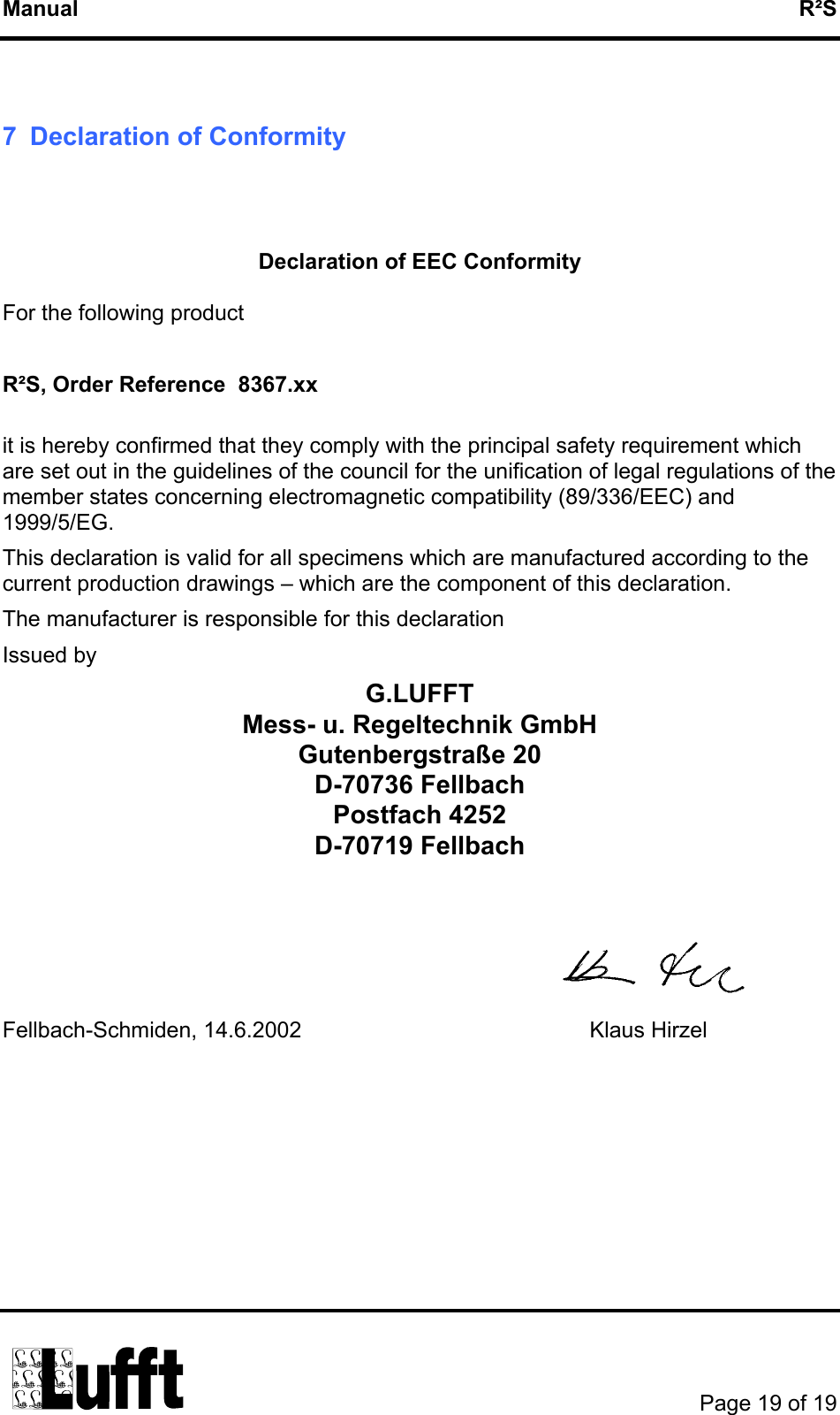 Manual   R²S  7  Declaration of Conformity   Declaration of EEC Conformity  For the following product  R²S, Order Reference  8367.xx  it is hereby confirmed that they comply with the principal safety requirement which are set out in the guidelines of the council for the unification of legal regulations of the member states concerning electromagnetic compatibility (89/336/EEC) and 1999/5/EG. This declaration is valid for all specimens which are manufactured according to the current production drawings – which are the component of this declaration. The manufacturer is responsible for this declaration Issued by     G.LUFFT Mess- u. Regeltechnik GmbH Gutenbergstraße 20 D-70736 Fellbach Postfach 4252 D-70719 Fellbach    Fellbach-Schmiden, 14.6.2002       Klaus Hirzel              Page 19 of 19  