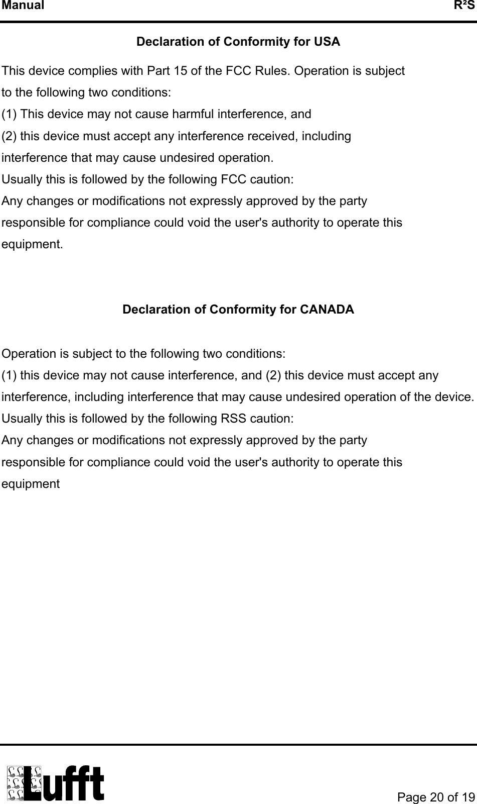 Manual   R²S Declaration of Conformity for USA  This device complies with Part 15 of the FCC Rules. Operation is subject   to the following two conditions: (1) This device may not cause harmful interference, and (2) this device must accept any interference received, including   interference that may cause undesired operation. Usually this is followed by the following FCC caution: Any changes or modifications not expressly approved by the party   responsible for compliance could void the user&apos;s authority to operate this   equipment.   Declaration of Conformity for CANADA  Operation is subject to the following two conditions: (1) this device may not cause interference, and (2) this device must accept any interference, including interference that may cause undesired operation of the device. Usually this is followed by the following RSS caution: Any changes or modifications not expressly approved by the party   responsible for compliance could void the user&apos;s authority to operate this   equipment       Page 20 of 19  