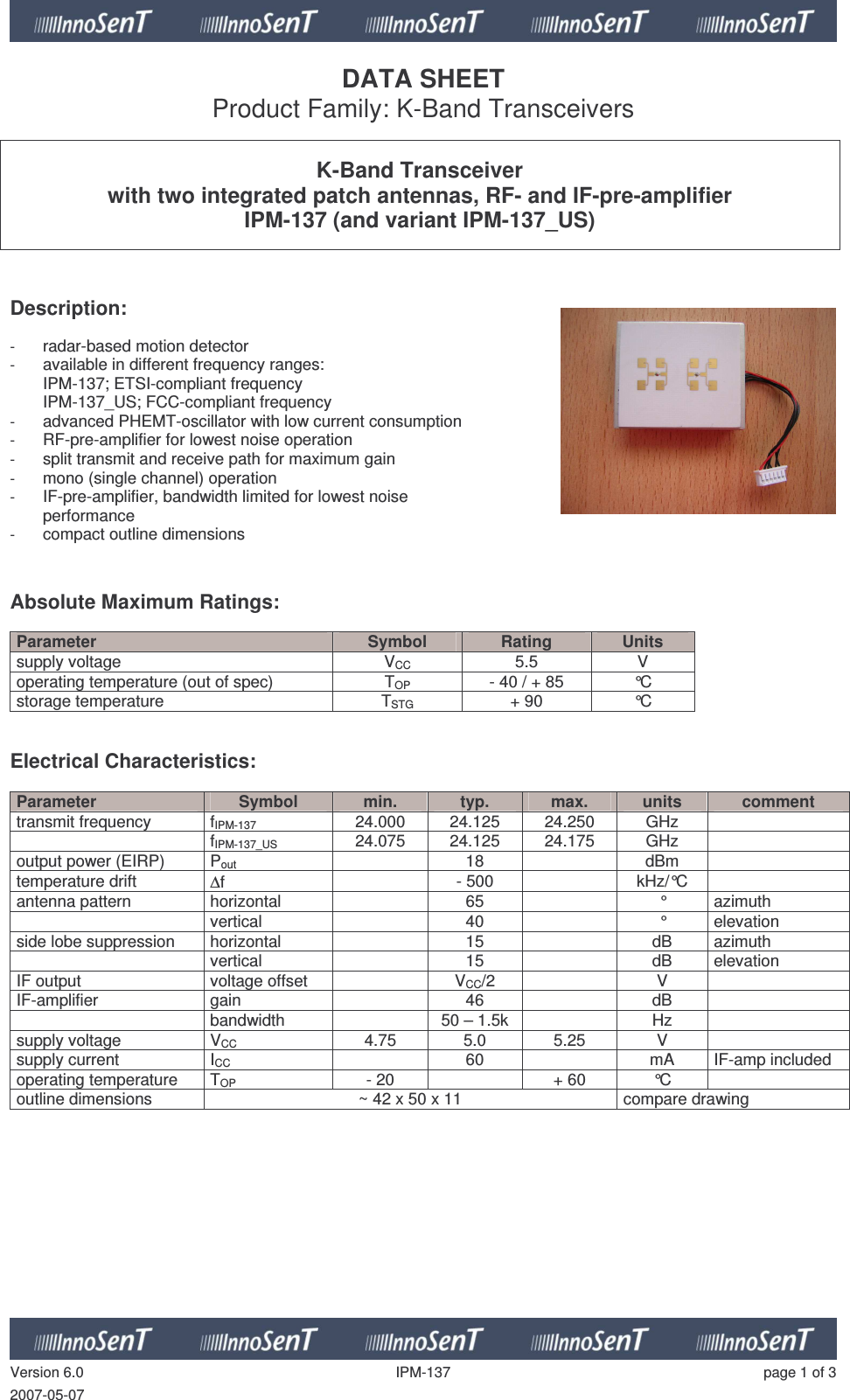   Version 6.0  IPM-137  page 1 of 3 2007-05-07 DATA SHEET Product Family: K-Band Transceivers   K-Band Transceiver with two integrated patch antennas, RF- and IF-pre-amplifier IPM-137 (and variant IPM-137_US)    Description:   - radar-based motion detector - available in different frequency ranges: IPM-137; ETSI-compliant frequency IPM-137_US; FCC-compliant frequency - advanced PHEMT-oscillator with low current consumption - RF-pre-amplifier for lowest noise operation - split transmit and receive path for maximum gain - mono (single channel) operation - IF-pre-amplifier, bandwidth limited for lowest noise  performance - compact outline dimensions   Absolute Maximum Ratings:   Parameter  Symbol  Rating  Units supply voltage  VCC  5.5  V operating temperature (out of spec)  TOP  - 40 / + 85  °C storage temperature  TSTG + 90  °C   Electrical Characteristics:  Parameter  Symbol  min.  typ.  max.  units  comment transmit frequency  fIPM-137 24.000  24.125  24.250  GHz     fIPM-137_US 24.075  24.125  24.175  GHz   output power (EIRP)  Pout   18    dBm   temperature drift  ∆f    - 500    kHz/°C   antenna pattern  horizontal     65    °  azimuth   vertical    40    °  elevation side lobe suppression  horizontal     15    dB  azimuth   vertical    15    dB  elevation IF output   voltage offset    VCC/2    V   IF-amplifier  gain     46    dB     bandwidth    50 – 1.5k    Hz   supply voltage  VCC  4.75  5.0  5.25  V   supply current  ICC    60    mA  IF-amp included operating temperature   TOP  - 20    + 60  °C   outline dimensions  ~ 42 x 50 x 11  compare drawing   