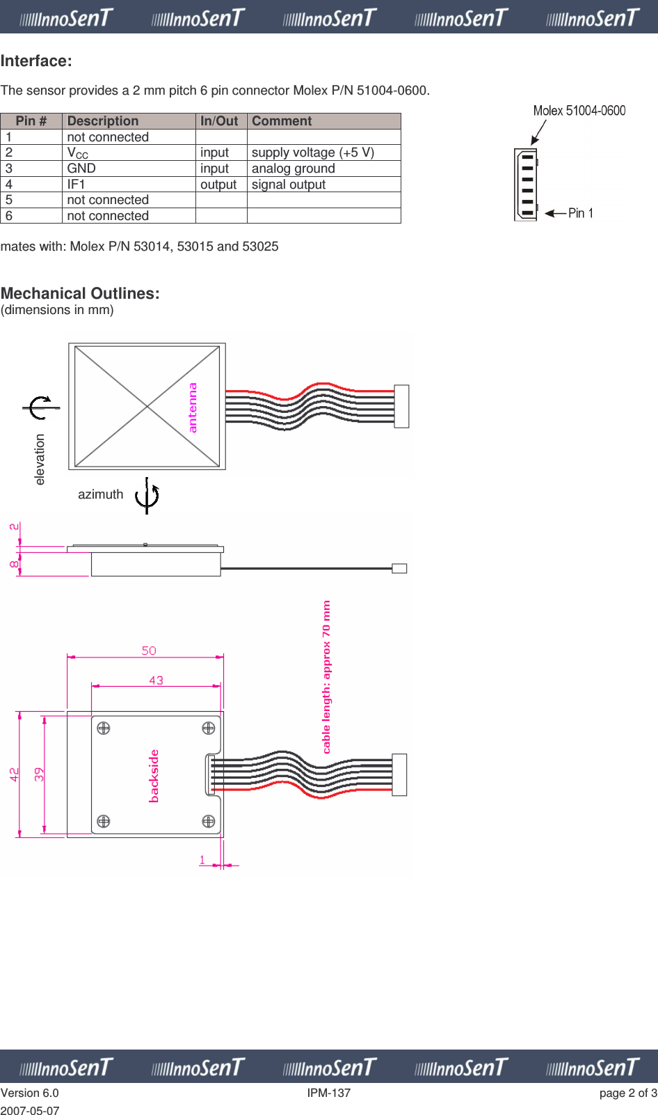   Version 6.0  IPM-137  page 2 of 3 2007-05-07 Interface:  The sensor provides a 2 mm pitch 6 pin connector Molex P/N 51004-0600.  Pin #  Description  In/Out  Comment 1  not connected     2  VCC  input  supply voltage (+5 V) 3  GND  input  analog ground 4  IF1  output  signal output 5  not connected    6  not connected     mates with: Molex P/N 53014, 53015 and 53025   Mechanical Outlines: (dimensions in mm)        azimuth elevation 