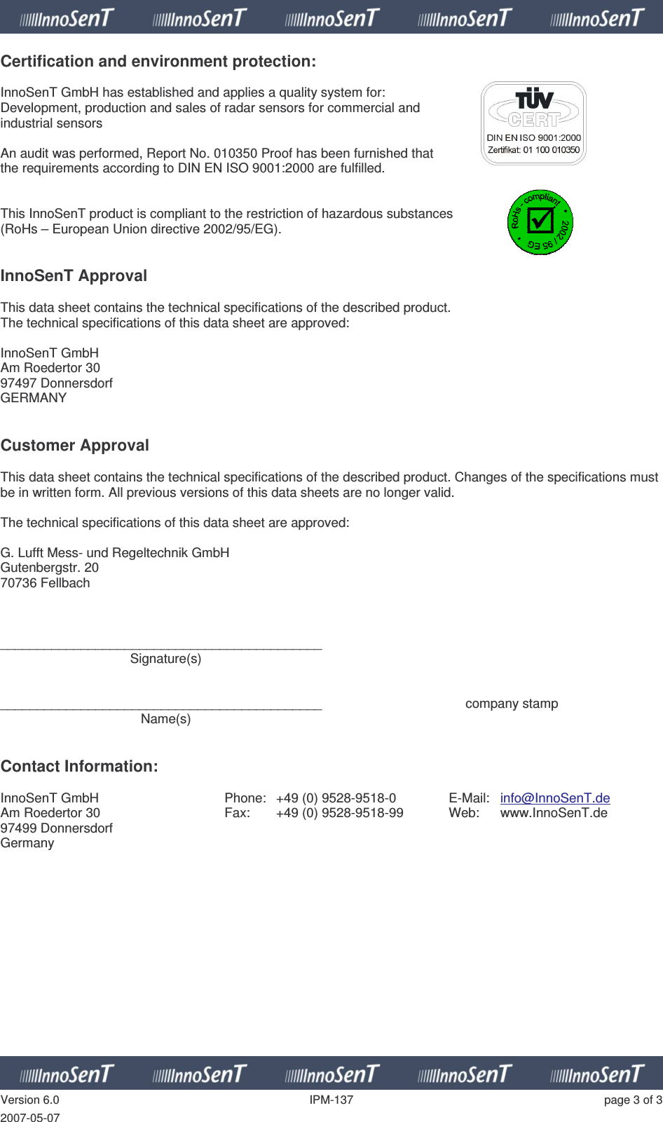   Version 6.0  IPM-137  page 3 of 3 2007-05-07 Certification and environment protection:  InnoSenT GmbH has established and applies a quality system for:  Development, production and sales of radar sensors for commercial and  industrial sensors  An audit was performed, Report No. 010350 Proof has been furnished that  the requirements according to DIN EN ISO 9001:2000 are fulfilled.   This InnoSenT product is compliant to the restriction of hazardous substances  (RoHs – European Union directive 2002/95/EG).    InnoSenT Approval  This data sheet contains the technical specifications of the described product. The technical specifications of this data sheet are approved:  InnoSenT GmbH Am Roedertor 30 97497 Donnersdorf GERMANY   Customer Approval  This data sheet contains the technical specifications of the described product. Changes of the specifications must be in written form. All previous versions of this data sheets are no longer valid.  The technical specifications of this data sheet are approved:  G. Lufft Mess- und Regeltechnik GmbH Gutenbergstr. 20 70736 Fellbach    ____________________________________________   Signature(s)   ____________________________________________      company stamp   Name(s)   Contact Information:  InnoSenT GmbH Am Roedertor 30 97499 Donnersdorf Germany Phone:  +49 (0) 9528-9518-0 Fax:  +49 (0) 9528-9518-99  E-Mail:  info@InnoSenT.de Web:  www.InnoSenT.de  