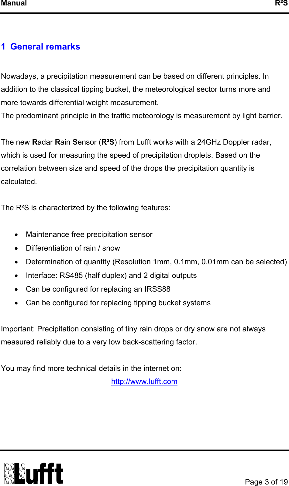 Manual   R²S  1 General remarks  Nowadays, a precipitation measurement can be based on different principles. In addition to the classical tipping bucket, the meteorological sector turns more and more towards differential weight measurement. The predominant principle in the traffic meteorology is measurement by light barrier.   The new Radar Rain Sensor (R²S) from Lufft works with a 24GHz Doppler radar, which is used for measuring the speed of precipitation droplets. Based on the correlation between size and speed of the drops the precipitation quantity is calculated.   The R²S is characterized by the following features:  •  Maintenance free precipitation sensor •  Differentiation of rain / snow •  Determination of quantity (Resolution 1mm, 0.1mm, 0.01mm can be selected) •  Interface: RS485 (half duplex) and 2 digital outputs  •  Can be configured for replacing an IRSS88 •  Can be configured for replacing tipping bucket systems  Important: Precipitation consisting of tiny rain drops or dry snow are not always measured reliably due to a very low back-scattering factor.  You may find more technical details in the internet on: http://www.lufft.com        Page 3 of 19  