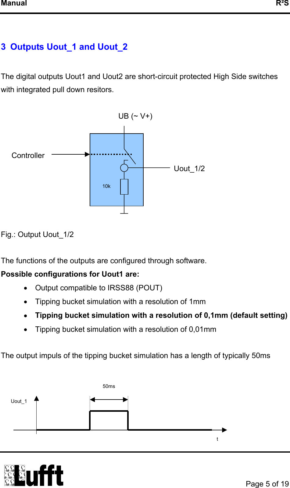 Manual   R²S  3  Outputs Uout_1 and Uout_2  The digital outputs Uout1 and Uout2 are short-circuit protected High Side switches with integrated pull down resitors.                                                         UB (~ V+)          Controller                                                                                  Uout_1/2   10k     Fig.: Output Uout_1/2  The functions of the outputs are configured through software. Possible configurations for Uout1 are: •  Output compatible to IRSS88 (POUT) •  Tipping bucket simulation with a resolution of 1mm •  Tipping bucket simulation with a resolution of 0,1mm (default setting) •  Tipping bucket simulation with a resolution of 0,01mm  The output impuls of the tipping bucket simulation has a length of typically 50ms   50ms  t Uout_1        Page 5 of 19  