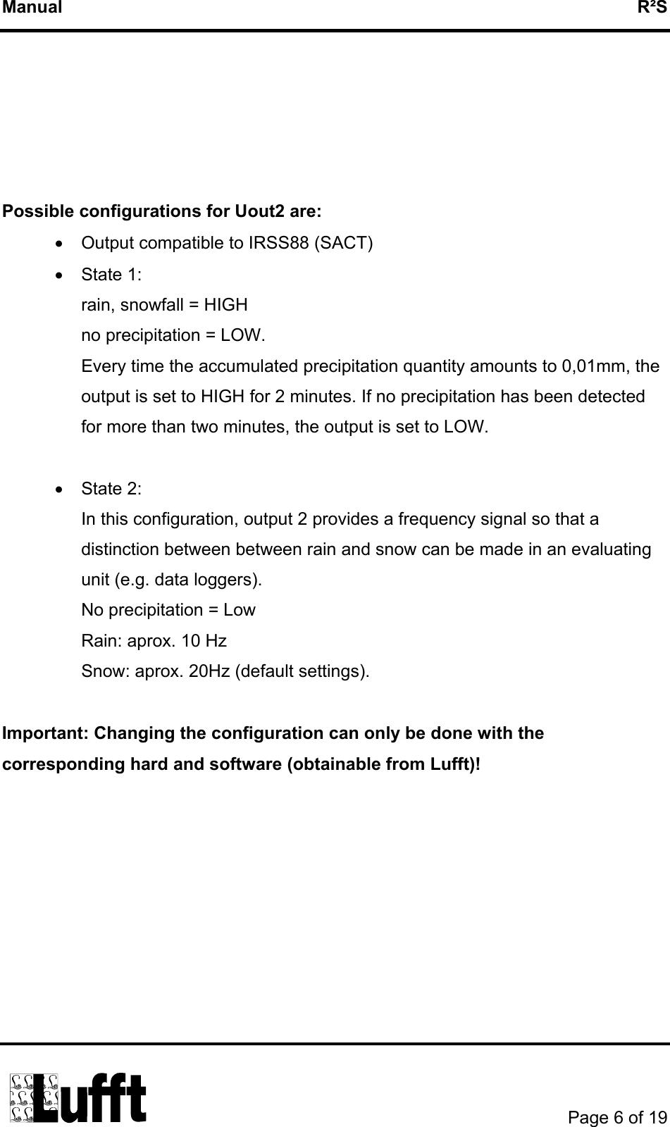 Manual   R²S      Possible configurations for Uout2 are: •  Output compatible to IRSS88 (SACT) •  State 1:  rain, snowfall = HIGH  no precipitation = LOW.  Every time the accumulated precipitation quantity amounts to 0,01mm, the output is set to HIGH for 2 minutes. If no precipitation has been detected for more than two minutes, the output is set to LOW.  •  State 2:  In this configuration, output 2 provides a frequency signal so that a distinction between between rain and snow can be made in an evaluating unit (e.g. data loggers).  No precipitation = Low  Rain: aprox. 10 Hz Snow: aprox. 20Hz (default settings).  Important: Changing the configuration can only be done with the corresponding hard and software (obtainable from Lufft)!        Page 6 of 19  