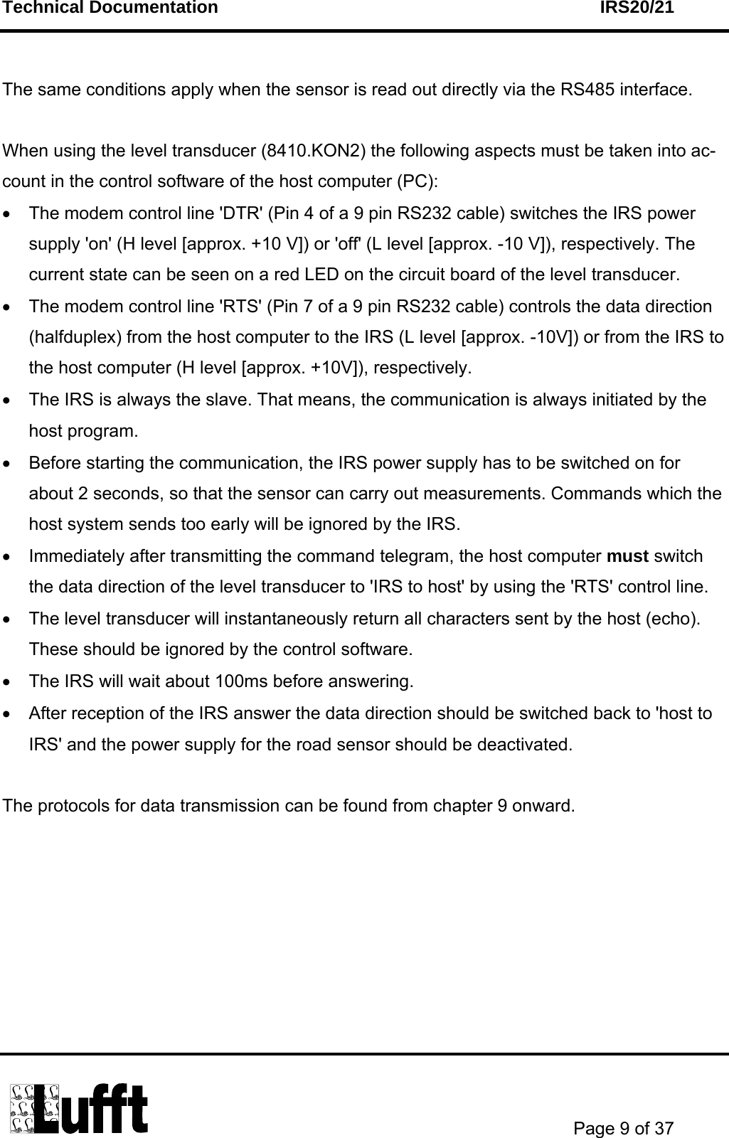 Technical Documentation    IRS20/21       Page 9 of 37   The same conditions apply when the sensor is read out directly via the RS485 interface.  When using the level transducer (8410.KON2) the following aspects must be taken into ac-count in the control software of the host computer (PC): •  The modem control line &apos;DTR&apos; (Pin 4 of a 9 pin RS232 cable) switches the IRS power supply &apos;on&apos; (H level [approx. +10 V]) or &apos;off&apos; (L level [approx. -10 V]), respectively. The current state can be seen on a red LED on the circuit board of the level transducer. •  The modem control line &apos;RTS&apos; (Pin 7 of a 9 pin RS232 cable) controls the data direction (halfduplex) from the host computer to the IRS (L level [approx. -10V]) or from the IRS to the host computer (H level [approx. +10V]), respectively. •  The IRS is always the slave. That means, the communication is always initiated by the host program. •  Before starting the communication, the IRS power supply has to be switched on for about 2 seconds, so that the sensor can carry out measurements. Commands which the host system sends too early will be ignored by the IRS. •  Immediately after transmitting the command telegram, the host computer must switch the data direction of the level transducer to &apos;IRS to host&apos; by using the &apos;RTS&apos; control line. •  The level transducer will instantaneously return all characters sent by the host (echo). These should be ignored by the control software. •  The IRS will wait about 100ms before answering.  •  After reception of the IRS answer the data direction should be switched back to &apos;host to IRS&apos; and the power supply for the road sensor should be deactivated.   The protocols for data transmission can be found from chapter 9 onward. 