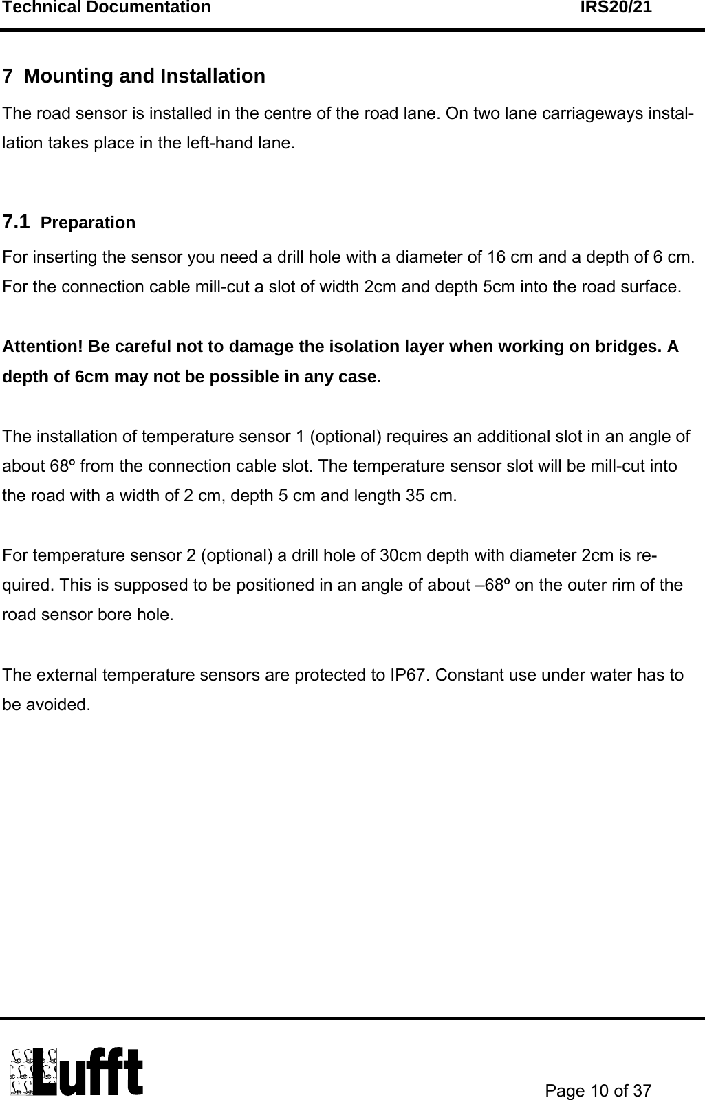 Technical Documentation    IRS20/21       Page 10 of 37  7  Mounting and Installation The road sensor is installed in the centre of the road lane. On two lane carriageways instal-lation takes place in the left-hand lane.  7.1  Preparation For inserting the sensor you need a drill hole with a diameter of 16 cm and a depth of 6 cm. For the connection cable mill-cut a slot of width 2cm and depth 5cm into the road surface.  Attention! Be careful not to damage the isolation layer when working on bridges. A depth of 6cm may not be possible in any case.  The installation of temperature sensor 1 (optional) requires an additional slot in an angle of about 68º from the connection cable slot. The temperature sensor slot will be mill-cut into the road with a width of 2 cm, depth 5 cm and length 35 cm.  For temperature sensor 2 (optional) a drill hole of 30cm depth with diameter 2cm is re-quired. This is supposed to be positioned in an angle of about –68º on the outer rim of the road sensor bore hole.   The external temperature sensors are protected to IP67. Constant use under water has to be avoided.          