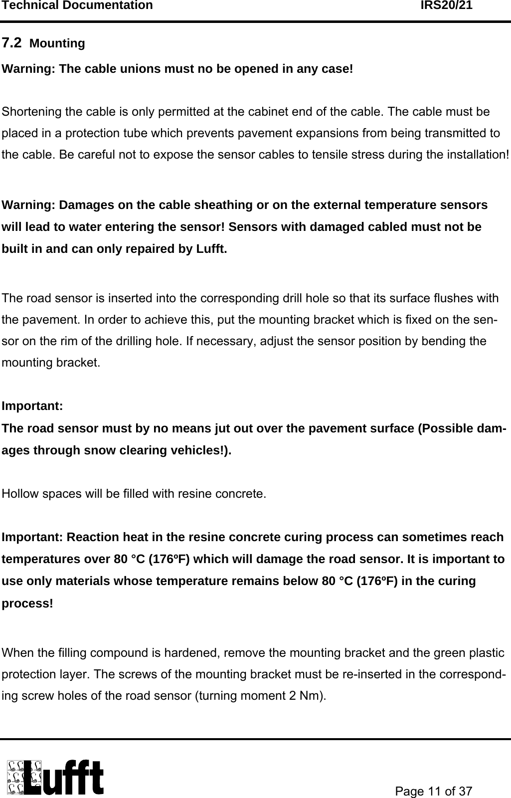 Technical Documentation    IRS20/21       Page 11 of 37  7.2  Mounting  Warning: The cable unions must no be opened in any case!  Shortening the cable is only permitted at the cabinet end of the cable. The cable must be placed in a protection tube which prevents pavement expansions from being transmitted to the cable. Be careful not to expose the sensor cables to tensile stress during the installation!  Warning: Damages on the cable sheathing or on the external temperature sensors will lead to water entering the sensor! Sensors with damaged cabled must not be built in and can only repaired by Lufft.   The road sensor is inserted into the corresponding drill hole so that its surface flushes with the pavement. In order to achieve this, put the mounting bracket which is fixed on the sen-sor on the rim of the drilling hole. If necessary, adjust the sensor position by bending the mounting bracket.   Important: The road sensor must by no means jut out over the pavement surface (Possible dam-ages through snow clearing vehicles!).  Hollow spaces will be filled with resine concrete.  Important: Reaction heat in the resine concrete curing process can sometimes reach temperatures over 80 °C (176ºF) which will damage the road sensor. It is important to use only materials whose temperature remains below 80 °C (176ºF) in the curing process!  When the filling compound is hardened, remove the mounting bracket and the green plastic protection layer. The screws of the mounting bracket must be re-inserted in the correspond-ing screw holes of the road sensor (turning moment 2 Nm).  