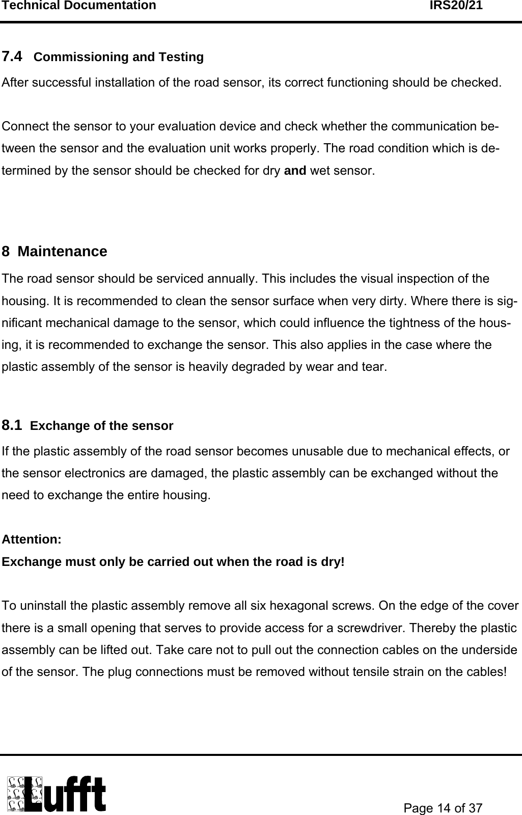 Technical Documentation    IRS20/21       Page 14 of 37  7.4   Commissioning and Testing  After successful installation of the road sensor, its correct functioning should be checked.   Connect the sensor to your evaluation device and check whether the communication be-tween the sensor and the evaluation unit works properly. The road condition which is de-termined by the sensor should be checked for dry and wet sensor.   8 Maintenance  The road sensor should be serviced annually. This includes the visual inspection of the housing. It is recommended to clean the sensor surface when very dirty. Where there is sig-nificant mechanical damage to the sensor, which could influence the tightness of the hous-ing, it is recommended to exchange the sensor. This also applies in the case where the plastic assembly of the sensor is heavily degraded by wear and tear.  8.1  Exchange of the sensor If the plastic assembly of the road sensor becomes unusable due to mechanical effects, or the sensor electronics are damaged, the plastic assembly can be exchanged without the need to exchange the entire housing.  Attention: Exchange must only be carried out when the road is dry!  To uninstall the plastic assembly remove all six hexagonal screws. On the edge of the cover there is a small opening that serves to provide access for a screwdriver. Thereby the plastic assembly can be lifted out. Take care not to pull out the connection cables on the underside of the sensor. The plug connections must be removed without tensile strain on the cables!    