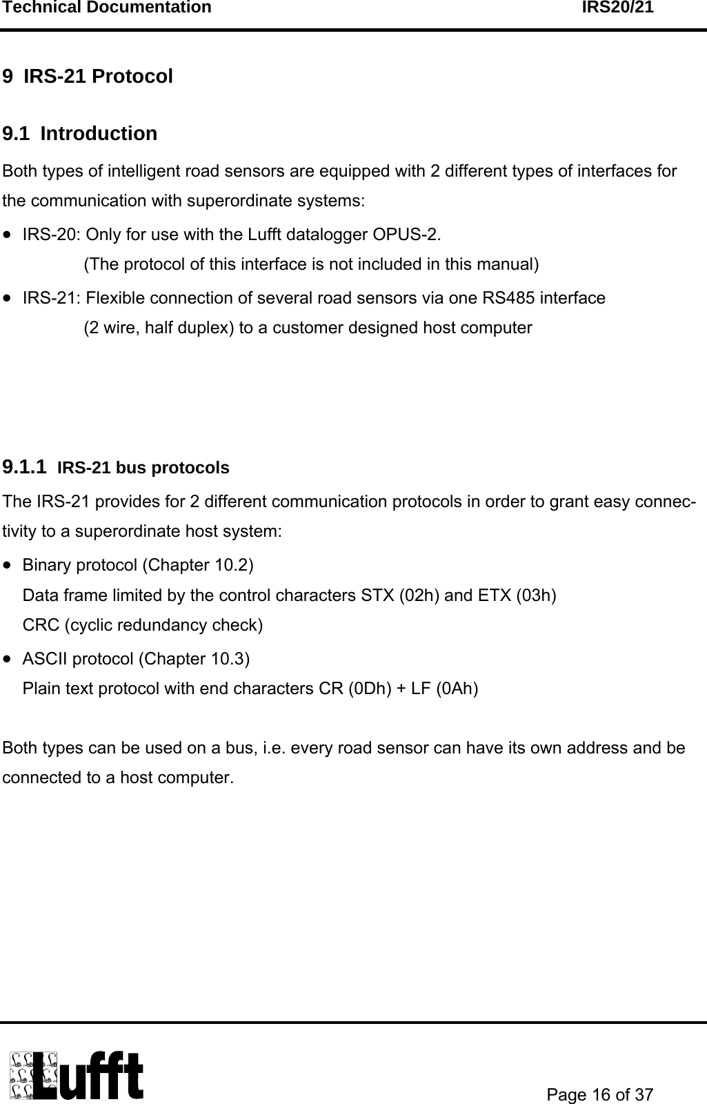 Technical Documentation    IRS20/21       Page 16 of 37  9 IRS-21 Protocol 9.1 Introduction Both types of intelligent road sensors are equipped with 2 different types of interfaces for the communication with superordinate systems:  • IRS-20: Only for use with the Lufft datalogger OPUS-2.   (The protocol of this interface is not included in this manual) • IRS-21: Flexible connection of several road sensors via one RS485 interface   (2 wire, half duplex) to a customer designed host computer     9.1.1  IRS-21 bus protocols The IRS-21 provides for 2 different communication protocols in order to grant easy connec-tivity to a superordinate host system: • Binary protocol (Chapter 10.2) Data frame limited by the control characters STX (02h) and ETX (03h) CRC (cyclic redundancy check) • ASCII protocol (Chapter 10.3)  Plain text protocol with end characters CR (0Dh) + LF (0Ah)  Both types can be used on a bus, i.e. every road sensor can have its own address and be connected to a host computer. 