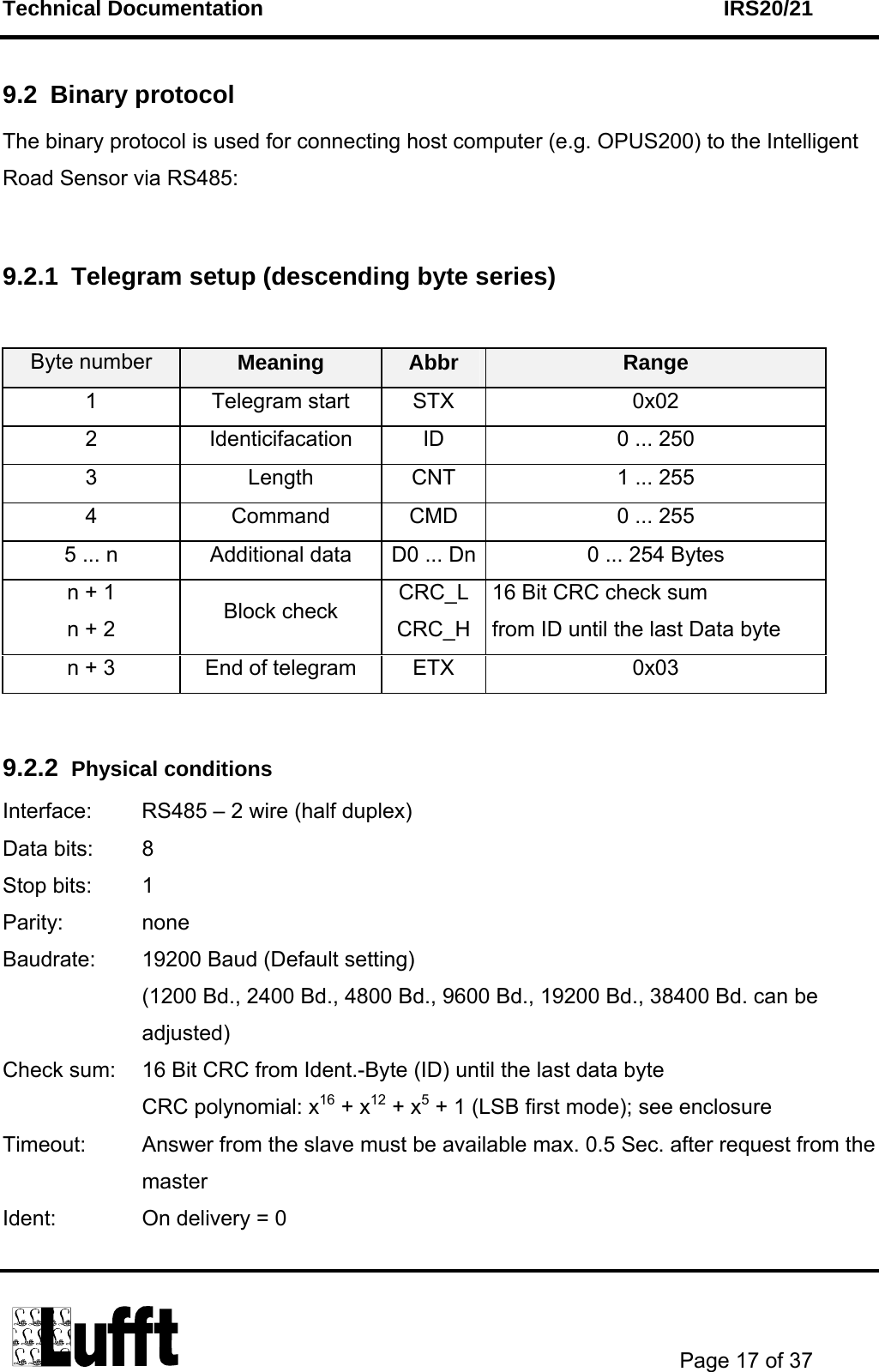 Technical Documentation    IRS20/21       Page 17 of 37  9.2 Binary protocol The binary protocol is used for connecting host computer (e.g. OPUS200) to the Intelligent Road Sensor via RS485:  9.2.1  Telegram setup (descending byte series)  Byte number  Meaning  Abbr  Range 1 Telegram start STX  0x02 2  Identicifacation  ID  0 ... 250 3  Length  CNT  1 ... 255 4  Command  CMD  0 ... 255 5 ... n  Additional data  D0 ... Dn 0 ... 254 Bytes n + 1 n + 2  Block check  CRC_L CRC_H 16 Bit CRC check sum from ID until the last Data byte n + 3  End of telegram  ETX  0x03  9.2.2  Physical conditions Interface:  RS485 – 2 wire (half duplex) Data bits:  8   Stop bits:  1 Parity: none Baudrate:  19200 Baud (Default setting)    (1200 Bd., 2400 Bd., 4800 Bd., 9600 Bd., 19200 Bd., 38400 Bd. can be  adjusted) Check sum:  16 Bit CRC from Ident.-Byte (ID) until the last data byte   CRC polynomial: x16 + x12 + x5 + 1 (LSB first mode); see enclosure Timeout:  Answer from the slave must be available max. 0.5 Sec. after request from the master Ident:  On delivery = 0 