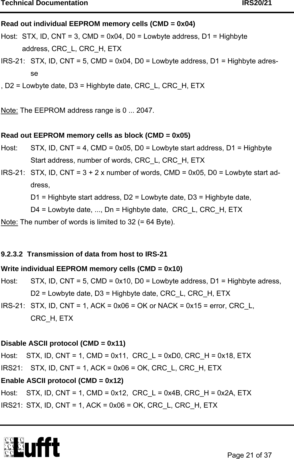 Technical Documentation    IRS20/21       Page 21 of 37  Read out individual EEPROM memory cells (CMD = 0x04) Host:  STX, ID, CNT = 3, CMD = 0x04, D0 = Lowbyte address, D1 = Highbyte  address, CRC_L, CRC_H, ETX IRS-21:  STX, ID, CNT = 5, CMD = 0x04, D0 = Lowbyte address, D1 = Highbyte adres- se , D2 = Lowbyte date, D3 = Highbyte date, CRC_L, CRC_H, ETX  Note: The EEPROM address range is 0 ... 2047.  Read out EEPROM memory cells as block (CMD = 0x05) Host:  STX, ID, CNT = 4, CMD = 0x05, D0 = Lowbyte start address, D1 = Highbyte     Start address, number of words, CRC_L, CRC_H, ETX IRS-21:  STX, ID, CNT = 3 + 2 x number of words, CMD = 0x05, D0 = Lowbyte start ad-dress,  D1 = Highbyte start address, D2 = Lowbyte date, D3 = Highbyte date,  D4 = Lowbyte date, ..., Dn = Highbyte date,  CRC_L, CRC_H, ETX Note: The number of words is limited to 32 (= 64 Byte).   9.2.3.2  Transmission of data from host to IRS-21 Write individual EEPROM memory cells (CMD = 0x10) Host:  STX, ID, CNT = 5, CMD = 0x10, D0 = Lowbyte address, D1 = Highbyte adress,  D2 = Lowbyte date, D3 = Highbyte date, CRC_L, CRC_H, ETX IRS-21:  STX, ID, CNT = 1, ACK = 0x06 = OK or NACK = 0x15 = error, CRC_L,  CRC_H, ETX  Disable ASCII protocol (CMD = 0x11)  Host:  STX, ID, CNT = 1, CMD = 0x11,  CRC_L = 0xD0, CRC_H = 0x18, ETX IRS21:  STX, ID, CNT = 1, ACK = 0x06 = OK, CRC_L, CRC_H, ETX Enable ASCII protocol (CMD = 0x12)  Host:  STX, ID, CNT = 1, CMD = 0x12,  CRC_L = 0x4B, CRC_H = 0x2A, ETX IRS21:  STX, ID, CNT = 1, ACK = 0x06 = OK, CRC_L, CRC_H, ETX  