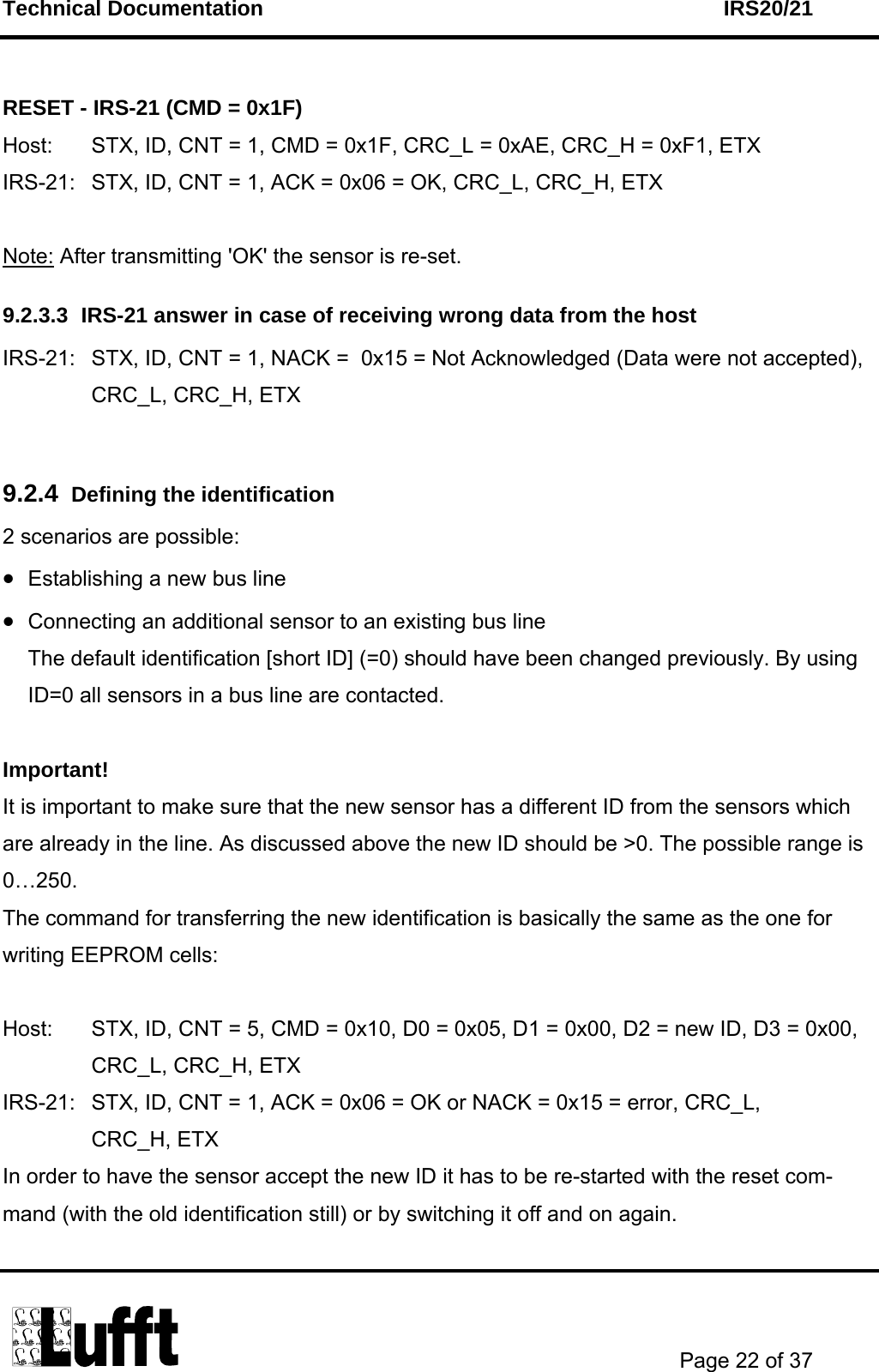 Technical Documentation    IRS20/21       Page 22 of 37   RESET - IRS-21 (CMD = 0x1F) Host:  STX, ID, CNT = 1, CMD = 0x1F, CRC_L = 0xAE, CRC_H = 0xF1, ETX IRS-21:  STX, ID, CNT = 1, ACK = 0x06 = OK, CRC_L, CRC_H, ETX  Note: After transmitting &apos;OK&apos; the sensor is re-set. 9.2.3.3  IRS-21 answer in case of receiving wrong data from the host IRS-21:  STX, ID, CNT = 1, NACK =  0x15 = Not Acknowledged (Data were not accepted), CRC_L, CRC_H, ETX  9.2.4  Defining the identification 2 scenarios are possible: • Establishing a new bus line • Connecting an additional sensor to an existing bus line  The default identification [short ID] (=0) should have been changed previously. By using ID=0 all sensors in a bus line are contacted.  Important!  It is important to make sure that the new sensor has a different ID from the sensors which are already in the line. As discussed above the new ID should be &gt;0. The possible range is 0…250. The command for transferring the new identification is basically the same as the one for writing EEPROM cells:  Host:  STX, ID, CNT = 5, CMD = 0x10, D0 = 0x05, D1 = 0x00, D2 = new ID, D3 = 0x00,   CRC_L, CRC_H, ETX IRS-21:  STX, ID, CNT = 1, ACK = 0x06 = OK or NACK = 0x15 = error, CRC_L,  CRC_H, ETX In order to have the sensor accept the new ID it has to be re-started with the reset com-mand (with the old identification still) or by switching it off and on again. 