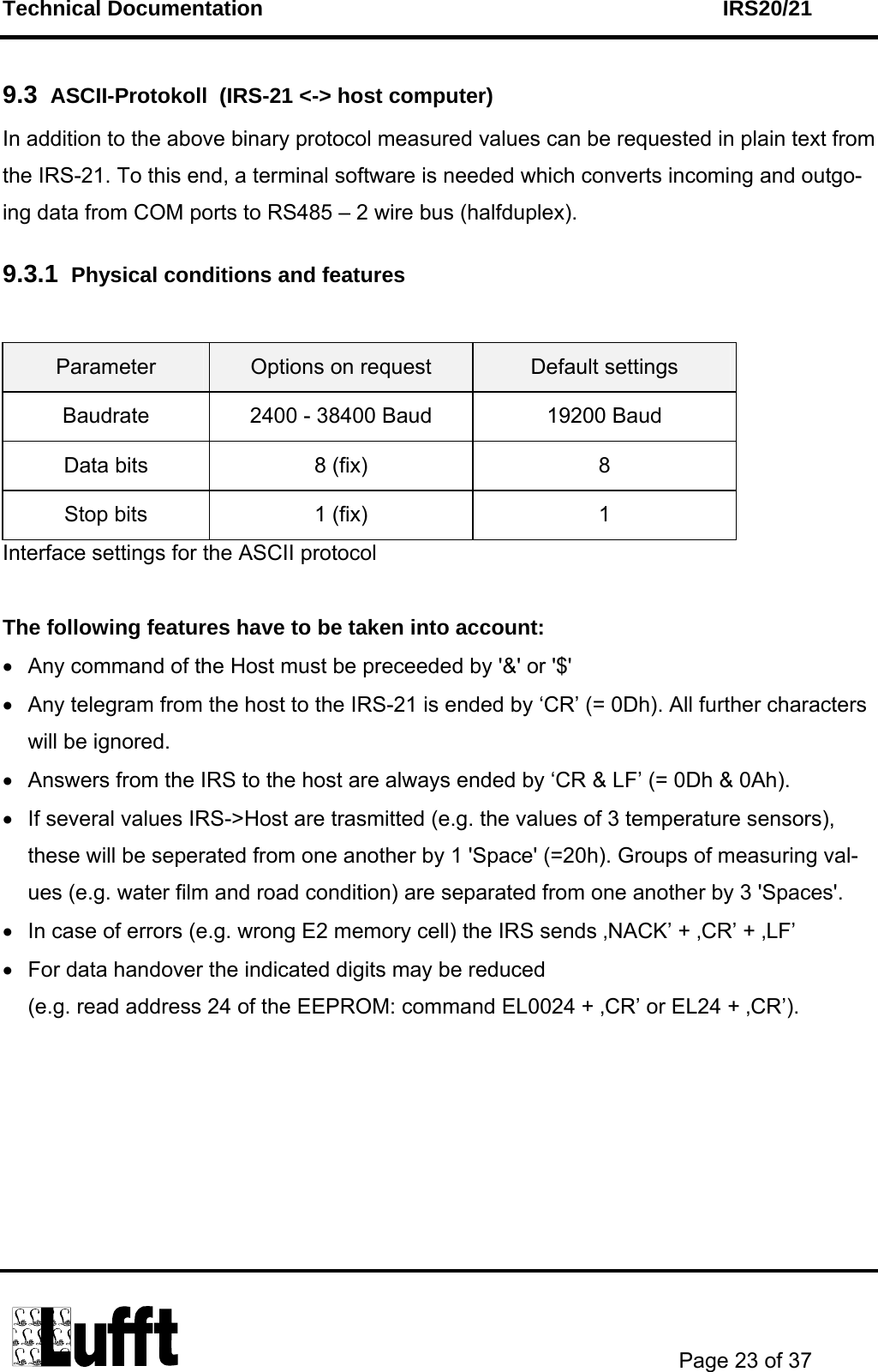 Technical Documentation    IRS20/21       Page 23 of 37  9.3  ASCII-Protokoll  (IRS-21 &lt;-&gt; host computer) In addition to the above binary protocol measured values can be requested in plain text from the IRS-21. To this end, a terminal software is needed which converts incoming and outgo-ing data from COM ports to RS485 – 2 wire bus (halfduplex). 9.3.1  Physical conditions and features  Parameter  Options on request  Default settings Baudrate  2400 - 38400 Baud  19200 Baud Data bits  8 (fix)  8 Stop bits  1 (fix)  1 Interface settings for the ASCII protocol  The following features have to be taken into account: •  Any command of the Host must be preceeded by &apos;&amp;&apos; or &apos;$&apos; •  Any telegram from the host to the IRS-21 is ended by ‘CR’ (= 0Dh). All further characters will be ignored.  •  Answers from the IRS to the host are always ended by ‘CR &amp; LF’ (= 0Dh &amp; 0Ah).  •  If several values IRS-&gt;Host are trasmitted (e.g. the values of 3 temperature sensors), these will be seperated from one another by 1 &apos;Space&apos; (=20h). Groups of measuring val-ues (e.g. water film and road condition) are separated from one another by 3 &apos;Spaces&apos;. •  In case of errors (e.g. wrong E2 memory cell) the IRS sends ‚NACK’ + ‚CR’ + ‚LF’ •  For data handover the indicated digits may be reduced  (e.g. read address 24 of the EEPROM: command EL0024 + ‚CR’ or EL24 + ‚CR’). 