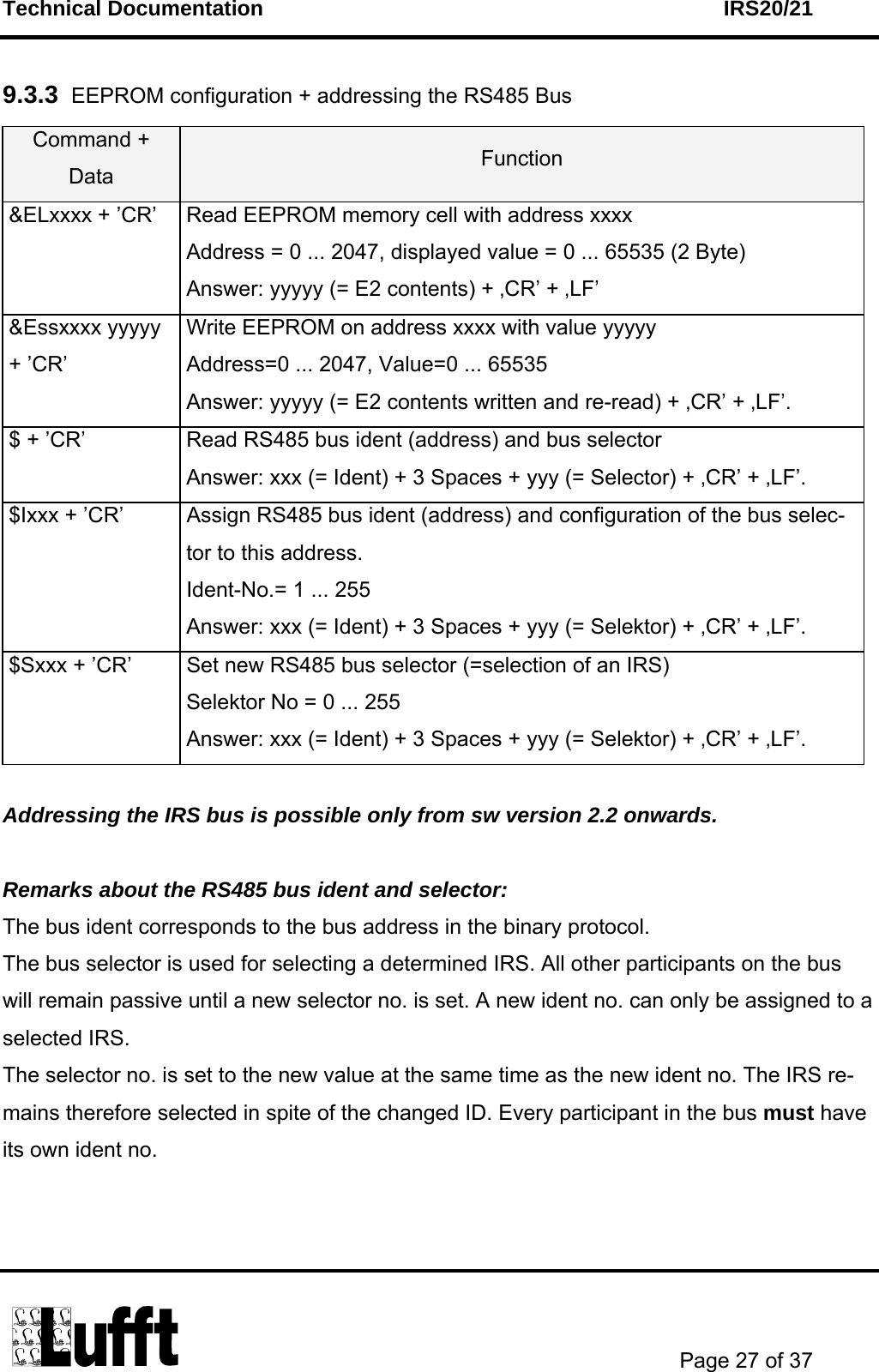 Technical Documentation    IRS20/21       Page 27 of 37  9.3.3  EEPROM configuration + addressing the RS485 Bus Command + Data  Function &amp;ELxxxx + ’CR’  Read EEPROM memory cell with address xxxx Address = 0 ... 2047, displayed value = 0 ... 65535 (2 Byte) Answer: yyyyy (= E2 contents) + ‚CR’ + ‚LF’ &amp;Essxxxx yyyyy + ’CR’ Write EEPROM on address xxxx with value yyyyy Address=0 ... 2047, Value=0 ... 65535 Answer: yyyyy (= E2 contents written and re-read) + ‚CR’ + ‚LF’. $ + ’CR’  Read RS485 bus ident (address) and bus selector  Answer: xxx (= Ident) + 3 Spaces + yyy (= Selector) + ‚CR’ + ‚LF’. $Ixxx + ’CR’  Assign RS485 bus ident (address) and configuration of the bus selec-tor to this address. Ident-No.= 1 ... 255 Answer: xxx (= Ident) + 3 Spaces + yyy (= Selektor) + ‚CR’ + ‚LF’. $Sxxx + ’CR’  Set new RS485 bus selector (=selection of an IRS) Selektor No = 0 ... 255 Answer: xxx (= Ident) + 3 Spaces + yyy (= Selektor) + ‚CR’ + ‚LF’.  Addressing the IRS bus is possible only from sw version 2.2 onwards.  Remarks about the RS485 bus ident and selector: The bus ident corresponds to the bus address in the binary protocol. The bus selector is used for selecting a determined IRS. All other participants on the bus will remain passive until a new selector no. is set. A new ident no. can only be assigned to a selected IRS. The selector no. is set to the new value at the same time as the new ident no. The IRS re-mains therefore selected in spite of the changed ID. Every participant in the bus must have its own ident no.  