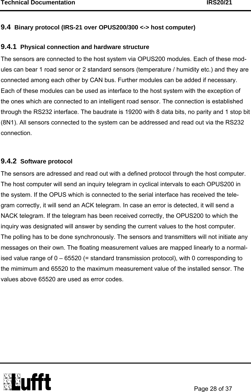 Technical Documentation    IRS20/21       Page 28 of 37  9.4  Binary protocol (IRS-21 over OPUS200/300 &lt;-&gt; host computer)   9.4.1  Physical connection and hardware structure  The sensors are connected to the host system via OPUS200 modules. Each of these mod-ules can bear 1 road senor or 2 standard sensors (temperature / humidity etc.) and they are connected among each other by CAN bus. Further modules can be added if necessary. Each of these modules can be used as interface to the host system with the exception of the ones which are connected to an intelligent road sensor. The connection is established through the RS232 interface. The baudrate is 19200 with 8 data bits, no parity and 1 stop bit (8N1). All sensors connected to the system can be addressed and read out via the RS232 connection.   9.4.2  Software protocol The sensors are adressed and read out with a defined protocol through the host computer. The host computer will send an inquiry telegram in cyclical intervals to each OPUS200 in the system. If the OPUS which is connected to the serial interface has received the tele-gram correctly, it will send an ACK telegram. In case an error is detected, it will send a NACK telegram. If the telegram has been received correctly, the OPUS200 to which the inquiry was designated will answer by sending the current values to the host computer. The polling has to be done synchronously. The sensors and transmitters will not initiate any messages on their own. The floating measurement values are mapped linearly to a normal-ised value range of 0 – 65520 (= standard transmission protocol), with 0 corresponding to the mimimum and 65520 to the maximum measurement value of the installed sensor. The values above 65520 are used as error codes.  