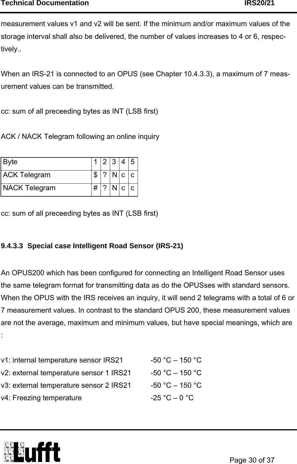 Technical Documentation    IRS20/21       Page 30 of 37  measurement values v1 and v2 will be sent. If the minimum and/or maximum values of the storage interval shall also be delivered, the number of values increases to 4 or 6, respec-tively..  When an IRS-21 is connected to an OPUS (see Chapter 10.4.3.3), a maximum of 7 meas-urement values can be transmitted.  cc: sum of all preceeding bytes as INT (LSB first)  ACK / NACK Telegram following an online inquiry   Byte  1 2 3 4 5ACK Telegram  $ ? N c cNACK Telegram  # ? N c c cc: sum of all preceeding bytes as INT (LSB first)  9.4.3.3  Special case Intelligent Road Sensor (IRS-21)  An OPUS200 which has been configured for connecting an Intelligent Road Sensor uses the same telegram format for transmitting data as do the OPUSses with standard sensors. When the OPUS with the IRS receives an inquiry, it will send 2 telegrams with a total of 6 or 7 measurement values. In contrast to the standard OPUS 200, these measurement values are not the average, maximum and minimum values, but have special meanings, which are :  v1: internal temperature sensor IRS21    -50 °C – 150 °C v2: external temperature sensor 1 IRS21  -50 °C – 150 °C v3: external temperature sensor 2 IRS21  -50 °C – 150 °C v4: Freezing temperature        -25 °C – 0 °C  