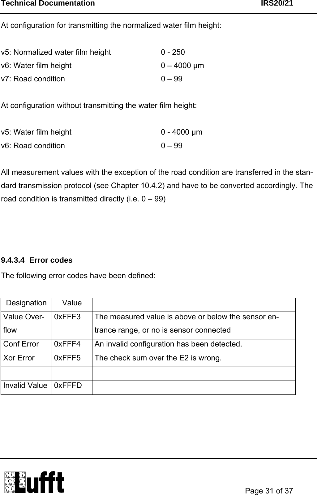 Technical Documentation    IRS20/21       Page 31 of 37  At configuration for transmitting the normalized water film height:  v5: Normalized water film height      0 - 250 v6: Water film height               0 – 4000 µm  v7: Road condition                 0 – 99  At configuration without transmitting the water film height:  v5: Water film height               0 - 4000 µm v6: Road condition                 0 – 99  All measurement values with the exception of the road condition are transferred in the stan-dard transmission protocol (see Chapter 10.4.2) and have to be converted accordingly. The road condition is transmitted directly (i.e. 0 – 99)    9.4.3.4 Error codes The following error codes have been defined:  Designation Value   Value Over-flow 0xFFF3  The measured value is above or below the sensor en-trance range, or no is sensor connected Conf Error  0xFFF4  An invalid configuration has been detected. Xor Error  0xFFF5  The check sum over the E2 is wrong.    Invalid Value  0xFFFD     