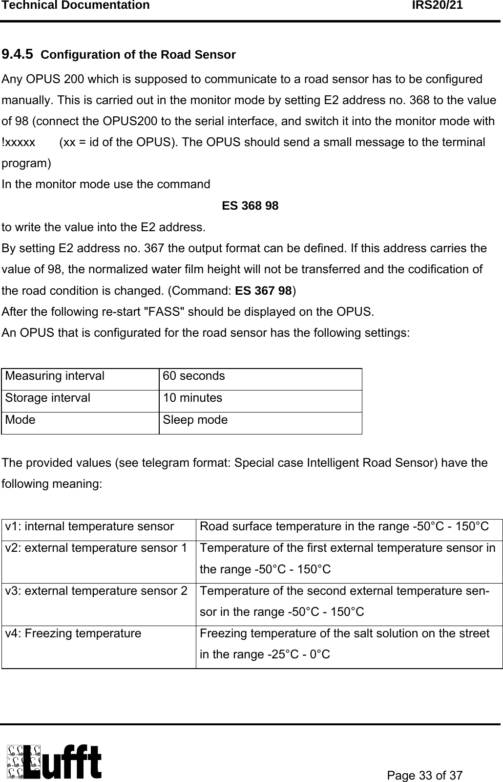 Technical Documentation    IRS20/21       Page 33 of 37  9.4.5  Configuration of the Road Sensor Any OPUS 200 which is supposed to communicate to a road sensor has to be configured manually. This is carried out in the monitor mode by setting E2 address no. 368 to the value of 98 (connect the OPUS200 to the serial interface, and switch it into the monitor mode with !xxxxx       (xx = id of the OPUS). The OPUS should send a small message to the terminal program) In the monitor mode use the command ES 368 98 to write the value into the E2 address. By setting E2 address no. 367 the output format can be defined. If this address carries the value of 98, the normalized water film height will not be transferred and the codification of the road condition is changed. (Command: ES 367 98) After the following re-start &quot;FASS&quot; should be displayed on the OPUS.  An OPUS that is configurated for the road sensor has the following settings:  Measuring interval  60 seconds Storage interval  10 minutes Mode Sleep mode  The provided values (see telegram format: Special case Intelligent Road Sensor) have the following meaning:  v1: internal temperature sensor  Road surface temperature in the range -50°C - 150°C v2: external temperature sensor 1  Temperature of the first external temperature sensor in the range -50°C - 150°C v3: external temperature sensor 2  Temperature of the second external temperature sen-sor in the range -50°C - 150°C v4: Freezing temperature  Freezing temperature of the salt solution on the street in the range -25°C - 0°C   