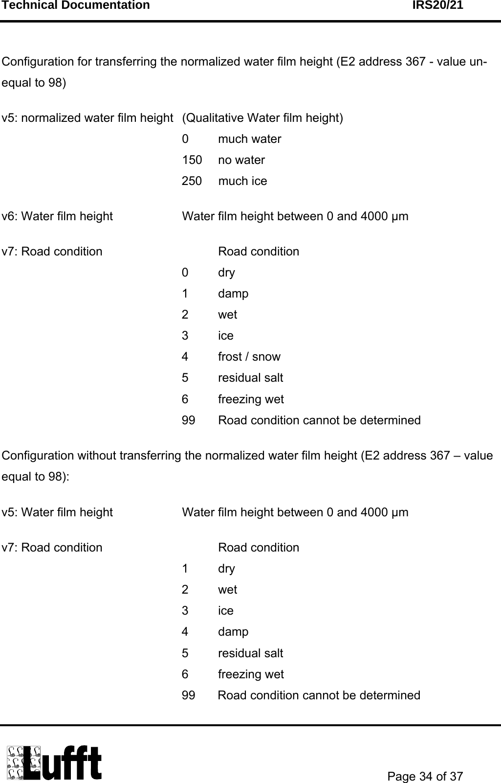 Technical Documentation    IRS20/21       Page 34 of 37   Configuration for transferring the normalized water film height (E2 address 367 - value un-equal to 98)   v5: normalized water film height  (Qualitative Water film height) 0 much water 150 no water 250 much ice  v6: Water film height    Water film height between 0 and 4000 µm  v7: Road condition    Road condition 0 dry 1 damp 2 wet 3 ice 4  frost / snow 5 residual salt 6 freezing wet 99  Road condition cannot be determined  Configuration without transferring the normalized water film height (E2 address 367 – value equal to 98):   v5: Water film height    Water film height between 0 and 4000 µm  v7: Road condition    Road condition 1 dry 2 wet 3 ice 4 damp 5 residual salt 6 freezing wet 99  Road condition cannot be determined  