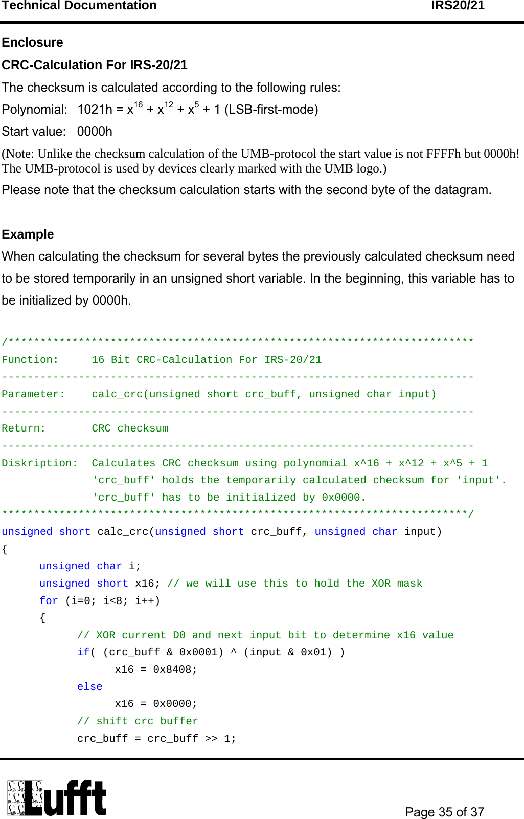 Technical Documentation    IRS20/21       Page 35 of 37  Enclosure CRC-Calculation For IRS-20/21 The checksum is calculated according to the following rules: Polynomial:  1021h = x16 + x12 + x5 + 1 (LSB-first-mode) Start value:  0000h (Note: Unlike the checksum calculation of the UMB-protocol the start value is not FFFFh but 0000h! The UMB-protocol is used by devices clearly marked with the UMB logo.) Please note that the checksum calculation starts with the second byte of the datagram.  Example When calculating the checksum for several bytes the previously calculated checksum need to be stored temporarily in an unsigned short variable. In the beginning, this variable has to be initialized by 0000h.  /************************************************************************* Function:  16 Bit CRC-Calculation For IRS-20/21 -------------------------------------------------------------------------- Parameter:  calc_crc(unsigned short crc_buff, unsigned char input) -------------------------------------------------------------------------- Return: CRC checksum -------------------------------------------------------------------------- Diskription:  Calculates CRC checksum using polynomial x^16 + x^12 + x^5 + 1 &apos;crc_buff&apos; holds the temporarily calculated checksum for &apos;input&apos;. &apos;crc_buff&apos; has to be initialized by 0x0000. *************************************************************************/ unsigned short calc_crc(unsigned short crc_buff, unsigned char input) {  unsigned char i;  unsigned short x16; // we will use this to hold the XOR mask  for (i=0; i&lt;8; i++)  {   // XOR current D0 and next input bit to determine x16 value   if( (crc_buff &amp; 0x0001) ^ (input &amp; 0x01) )    x16 = 0x8408;   else    x16 = 0x0000;   // shift crc buffer     crc_buff = crc_buff &gt;&gt; 1; 