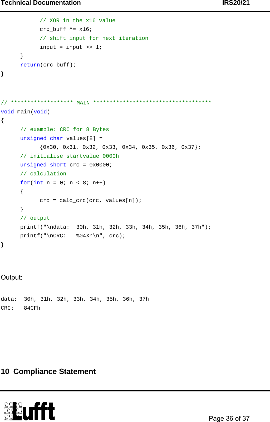 Technical Documentation    IRS20/21       Page 36 of 37    // XOR in the x16 value   crc_buff ^= x16;   // shift input for next iteration     input = input &gt;&gt; 1;  }  return(crc_buff); }   // ******************* MAIN ************************************ void main(void) {  // example: CRC for 8 Bytes  unsigned char values[8] = {0x30, 0x31, 0x32, 0x33, 0x34, 0x35, 0x36, 0x37};  // initialise startvalue 0000h  unsigned short crc = 0x0000;  // calculation  for(int n = 0; n &lt; 8; n++)  {     crc = calc_crc(crc, values[n]);  }  // output   printf(&quot;\ndata:  30h, 31h, 32h, 33h, 34h, 35h, 36h, 37h&quot;);   printf(&quot;\nCRC:   %04Xh\n&quot;, crc); }   Output:  data:  30h, 31h, 32h, 33h, 34h, 35h, 36h, 37h CRC:   84CFh     10 Compliance Statement  