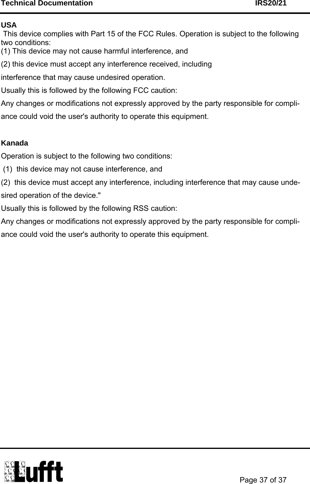 Technical Documentation    IRS20/21       Page 37 of 37  USA  This device complies with Part 15 of the FCC Rules. Operation is subject to the following two conditions: (1) This device may not cause harmful interference, and (2) this device must accept any interference received, including  interference that may cause undesired operation.  Usually this is followed by the following FCC caution: Any changes or modifications not expressly approved by the party responsible for compli-ance could void the user&apos;s authority to operate this equipment.  Kanada Operation is subject to the following two conditions:  (1)  this device may not cause interference, and  (2)  this device must accept any interference, including interference that may cause unde-sired operation of the device.&quot; Usually this is followed by the following RSS caution: Any changes or modifications not expressly approved by the party responsible for compli-ance could void the user&apos;s authority to operate this equipment.  