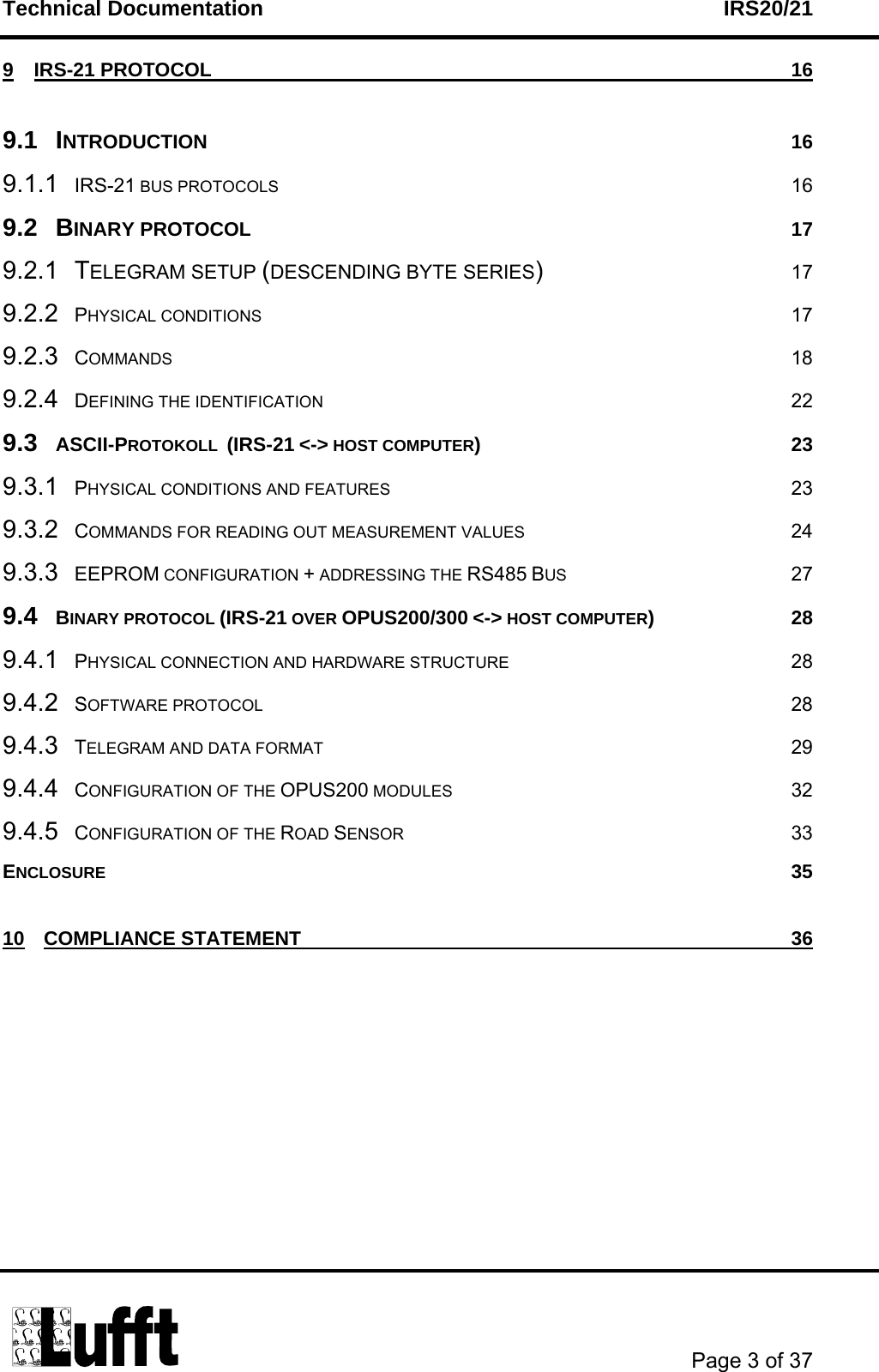 Technical Documentation    IRS20/21       Page 3 of 37  9 IRS-21 PROTOCOL  16 9.1 INTRODUCTION 16 9.1.1 IRS-21 BUS PROTOCOLS 16 9.2 BINARY PROTOCOL  17 9.2.1 TELEGRAM SETUP (DESCENDING BYTE SERIES) 17 9.2.2 PHYSICAL CONDITIONS 17 9.2.3 COMMANDS 18 9.2.4 DEFINING THE IDENTIFICATION 22 9.3 ASCII-PROTOKOLL  (IRS-21 &lt;-&gt; HOST COMPUTER) 23 9.3.1 PHYSICAL CONDITIONS AND FEATURES 23 9.3.2 COMMANDS FOR READING OUT MEASUREMENT VALUES 24 9.3.3 EEPROM CONFIGURATION + ADDRESSING THE RS485 BUS 27 9.4 BINARY PROTOCOL (IRS-21 OVER OPUS200/300 &lt;-&gt; HOST COMPUTER) 28 9.4.1 PHYSICAL CONNECTION AND HARDWARE STRUCTURE 28 9.4.2 SOFTWARE PROTOCOL 28 9.4.3 TELEGRAM AND DATA FORMAT 29 9.4.4 CONFIGURATION OF THE OPUS200 MODULES 32 9.4.5 CONFIGURATION OF THE ROAD SENSOR 33 ENCLOSURE 35 10 COMPLIANCE STATEMENT  36  