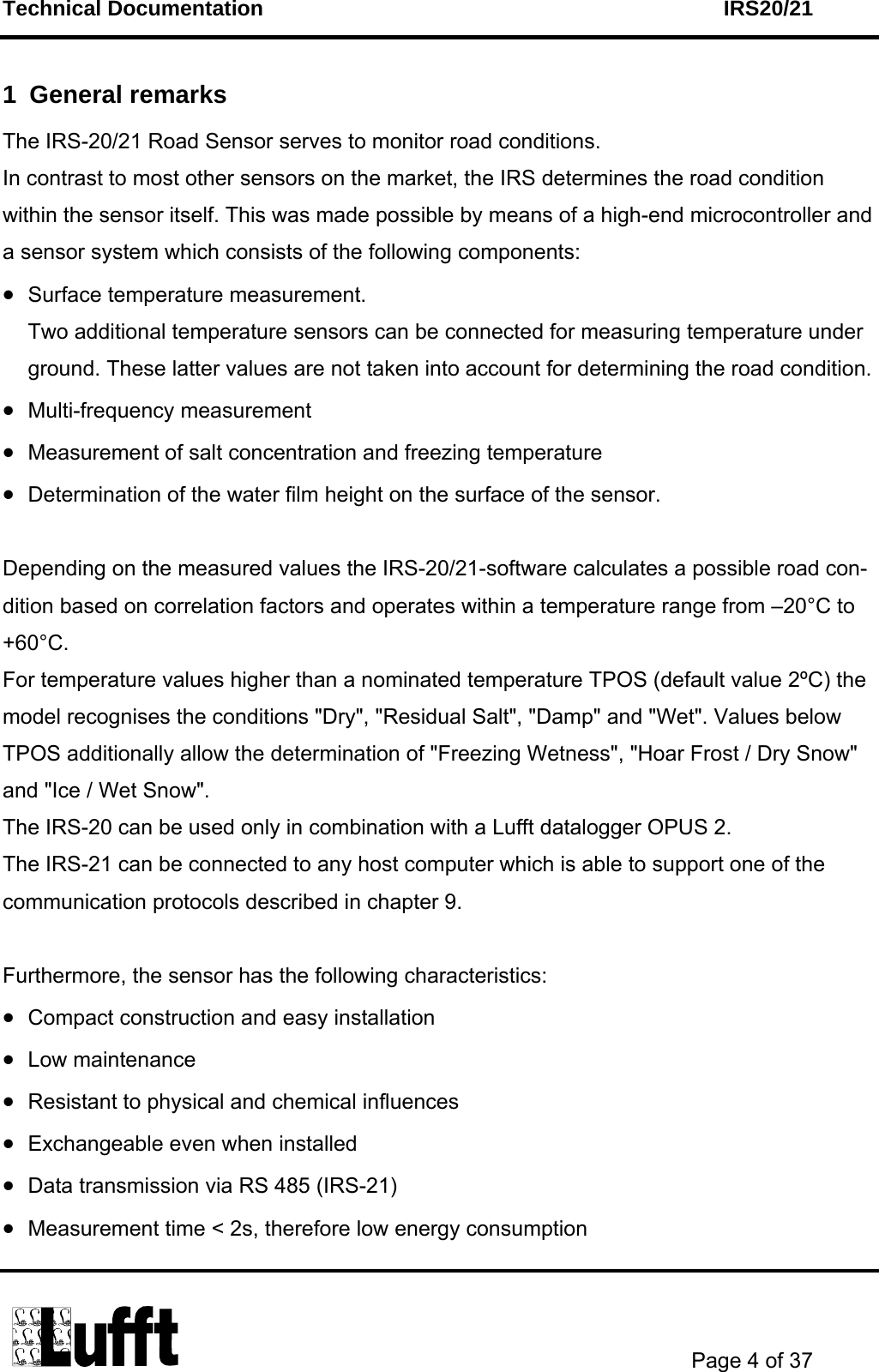 Technical Documentation    IRS20/21       Page 4 of 37  1 General remarks The IRS-20/21 Road Sensor serves to monitor road conditions.  In contrast to most other sensors on the market, the IRS determines the road condition within the sensor itself. This was made possible by means of a high-end microcontroller and a sensor system which consists of the following components: • Surface temperature measurement. Two additional temperature sensors can be connected for measuring temperature under ground. These latter values are not taken into account for determining the road condition. • Multi-frequency measurement • Measurement of salt concentration and freezing temperature • Determination of the water film height on the surface of the sensor.  Depending on the measured values the IRS-20/21-software calculates a possible road con-dition based on correlation factors and operates within a temperature range from –20°C to +60°C. For temperature values higher than a nominated temperature TPOS (default value 2ºC) the model recognises the conditions &quot;Dry&quot;, &quot;Residual Salt&quot;, &quot;Damp&quot; and &quot;Wet&quot;. Values below TPOS additionally allow the determination of &quot;Freezing Wetness&quot;, &quot;Hoar Frost / Dry Snow&quot; and &quot;Ice / Wet Snow&quot;.  The IRS-20 can be used only in combination with a Lufft datalogger OPUS 2.  The IRS-21 can be connected to any host computer which is able to support one of the communication protocols described in chapter 9.   Furthermore, the sensor has the following characteristics: • Compact construction and easy installation • Low maintenance • Resistant to physical and chemical influences • Exchangeable even when installed • Data transmission via RS 485 (IRS-21) • Measurement time &lt; 2s, therefore low energy consumption 