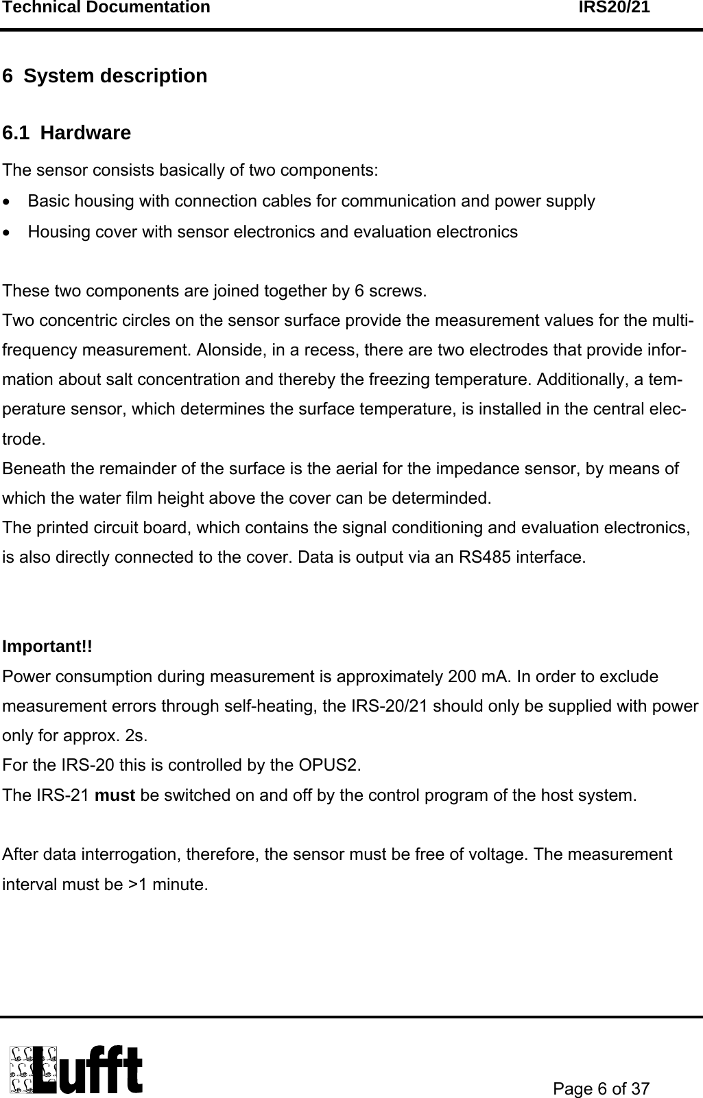 Technical Documentation    IRS20/21       Page 6 of 37  6 System description 6.1 Hardware The sensor consists basically of two components: •  Basic housing with connection cables for communication and power supply •  Housing cover with sensor electronics and evaluation electronics   These two components are joined together by 6 screws. Two concentric circles on the sensor surface provide the measurement values for the multi-frequency measurement. Alonside, in a recess, there are two electrodes that provide infor-mation about salt concentration and thereby the freezing temperature. Additionally, a tem-perature sensor, which determines the surface temperature, is installed in the central elec-trode.  Beneath the remainder of the surface is the aerial for the impedance sensor, by means of which the water film height above the cover can be determinded. The printed circuit board, which contains the signal conditioning and evaluation electronics, is also directly connected to the cover. Data is output via an RS485 interface.   Important!! Power consumption during measurement is approximately 200 mA. In order to exclude measurement errors through self-heating, the IRS-20/21 should only be supplied with power only for approx. 2s.  For the IRS-20 this is controlled by the OPUS2.  The IRS-21 must be switched on and off by the control program of the host system.  After data interrogation, therefore, the sensor must be free of voltage. The measurement interval must be &gt;1 minute.      