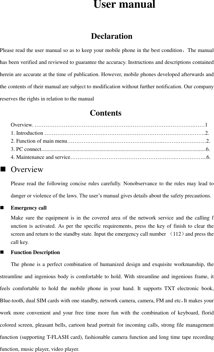         User manual                Declaration Please read the user manual so as to keep your mobile phone in the best condition，The manual has been verified and reviewed to guarantee the accuracy. Instructions and descriptions contained herein are accurate at the time of publication. However, mobile phones developed afterwards and the contents of their manual are subject to modification without further notification. Our company reserves the rights in relation to the manual                  Contents                        Overview. …………………………………………………………………………….……1 1. Introduction …………………………….……………………………………………….2. 2. Function of main menu……………………………………………..……………………2. 3. PC connect.........................................................................................................................6. 4. Maintenance and service………………………………………………….……………...6.  Overview   Please read the following concise rules carefully. Nonobservance to the rules may lead to danger or violence of the laws. The user’s manual gives details about the safety precautions.  Emergency call Make  sure the  equipment  is  in  the  covered area  of  the  network  service and  the  calling f unction is activated. As per the specific requirements, press the key of finish to  clear the screen and return to the standby state. Input the emergency call number （112）and press the call key.    Function Description     The phone is a  perfect combination of  humanized  design and exquisite workmanship, the streamline and ingenious body is comfortable to hold. With streamline and ingenious frame, it feels  comfortable  to  hold  the  mobile  phone  in  your  hand.  It  supports  TXT  electronic  book, Blue-tooth, dual SIM cards with one standby, network camera, camera, FM and etc，It makes your work more convenient  and  your  free  time  more  fun  with  the  combination  of  keyboard,  florid colored screen, pleasant bells, cartoon head portrait for incoming calls, strong file management function (supporting T-FLASH card), fashionable camera function and long time tape recording function, music player, video player.   