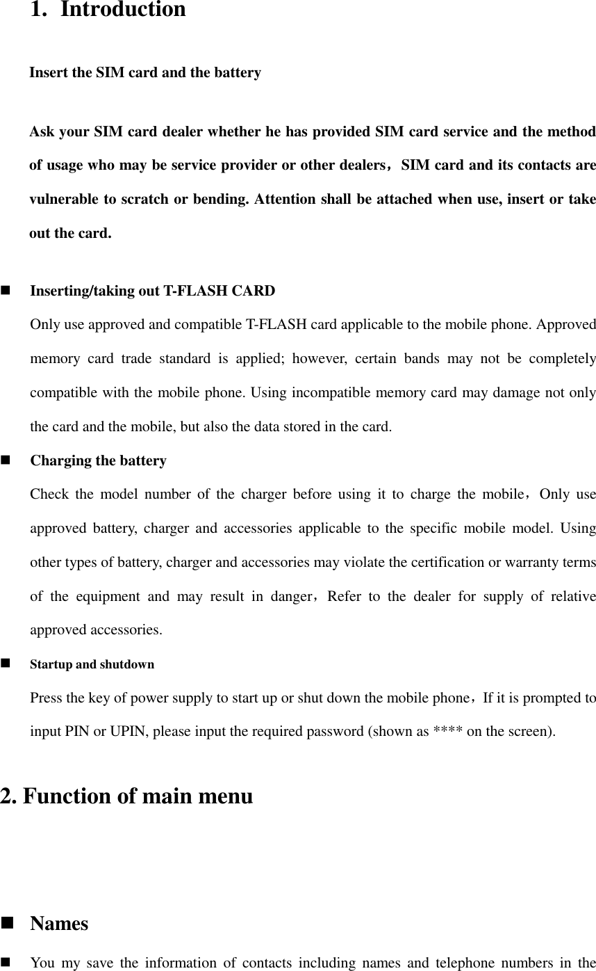 1. Introduction Insert the SIM card and the battery Ask your SIM card dealer whether he has provided SIM card service and the method of usage who may be service provider or other dealers，SIM card and its contacts are vulnerable to scratch or bending. Attention shall be attached when use, insert or take out the card.  Inserting/taking out T-FLASH CARD Only use approved and compatible T-FLASH card applicable to the mobile phone. Approved memory  card  trade  standard  is  applied;  however,  certain  bands  may  not  be  completely compatible with the mobile phone. Using incompatible memory card may damage not only the card and the mobile, but also the data stored in the card.  Charging the battery Check  the  model  number  of  the  charger before  using  it  to  charge the  mobile，Only  use approved battery,  charger and  accessories  applicable  to  the  specific  mobile  model.  Using other types of battery, charger and accessories may violate the certification or warranty terms of  the  equipment  and  may  result  in  danger，Refer  to  the  dealer  for  supply  of  relative approved accessories.  Startup and shutdown Press the key of power supply to start up or shut down the mobile phone，If it is prompted to input PIN or UPIN, please input the required password (shown as **** on the screen). 2. Function of main menu   Names  You  my  save  the  information  of  contacts  including  names and  telephone numbers in  the 