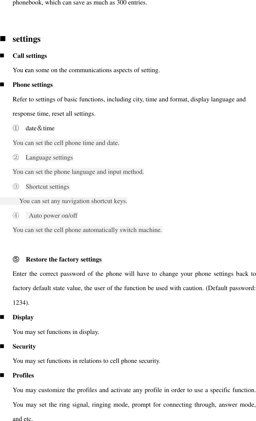 phonebook, which can save as much as 300 entries.     settings  Call settings   You can some on the communications aspects of setting.  Phone settings Refer to settings of basic functions, including city, time and format, display language and response time, reset all settings. ① date＆time You can set the cell phone time and date. ② Language settings You can set the phone language and input method. ③ Shortcut settings       You can set any navigation shortcut keys. ④   Auto power on/off You can set the cell phone automatically switch machine.  ⑤ Restore the factory settings Enter the correct password of the phone will have to change your phone settings back to factory default state value, the user of the function be used with caution. (Default password: 1234).  Display You may set functions in display.  Security   You may set functions in relations to cell phone security.  Profiles You may customize the profiles and activate any profile in order to use a specific function. You may set the ring signal, ringing mode, prompt for connecting through, answer mode, and etc. 