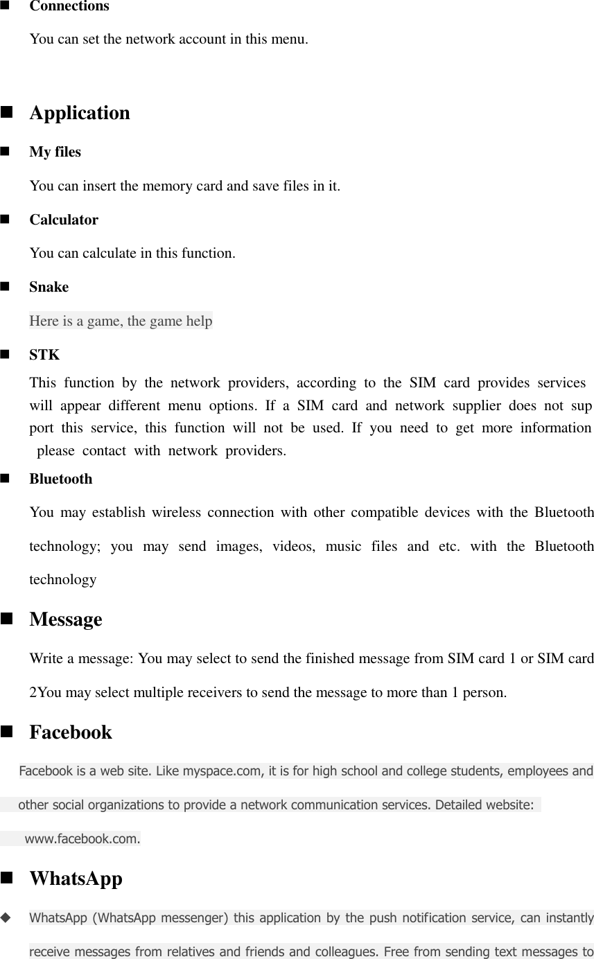  Connections You can set the network account in this menu.   Application  My files You can insert the memory card and save files in it.  Calculator You can calculate in this function.  Snake   Here is a game, the game help  STK This  function  by  the  network  providers,  according  to  the  SIM  card  provides  services will  appear  different  menu  options.  If  a  SIM  card  and  network  supplier  does  not  support  this  service,  this  function  will  not  be  used.  If  you  need  to  get  more  information  please  contact  with  network  providers.  Bluetooth You  may establish wireless connection with other compatible devices  with  the  Bluetooth technology;  you  may  send  images,  videos,  music  files  and  etc.  with  the  Bluetooth technology  Message Write a message: You may select to send the finished message from SIM card 1 or SIM card 2You may select multiple receivers to send the message to more than 1 person.  Facebook   Facebook is a web site. Like myspace.com, it is for high school and college students, employees and         other social organizations to provide a network communication services. Detailed website:           www.facebook.com.  WhatsApp  WhatsApp (WhatsApp messenger) this application by the push  notification service, can instantly receive messages from relatives and friends and colleagues. Free from sending text messages to 