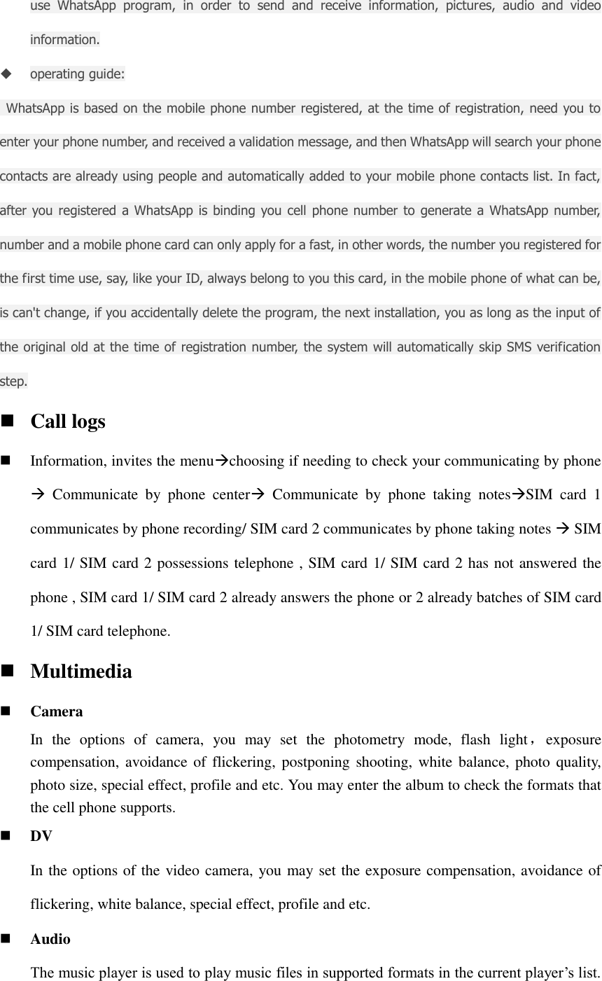use  WhatsApp  program,  in  order  to  send  and  receive  information,  pictures,  audio  and  video information.  operating guide:   WhatsApp is based on the mobile phone number registered, at the time of registration, need you to enter your phone number, and received a validation message, and then WhatsApp will search your phone contacts are already using people and automatically added to your mobile phone contacts list. In fact, after you registered a WhatsApp is  binding you cell  phone number to  generate a WhatsApp number, number and a mobile phone card can only apply for a fast, in other words, the number you registered for the first time use, say, like your ID, always belong to you this card, in the mobile phone of what can be, is can&apos;t change, if you accidentally delete the program, the next installation, you as long as the input of the original old at the time of registration number, the system will automatically skip SMS verification step.  Call logs  Information, invites the menuchoosing if needing to check your communicating by phone   Communicate  by  phone  center  Communicate  by  phone  taking  notesSIM  card  1 communicates by phone recording/ SIM card 2 communicates by phone taking notes  SIM card 1/ SIM card 2 possessions telephone , SIM card 1/ SIM card 2 has not answered the phone , SIM card 1/ SIM card 2 already answers the phone or 2 already batches of SIM card 1/ SIM card telephone.  Multimedia  Camera In  the  options  of  camera,  you  may  set  the  photometry  mode,  flash  light，exposure                               compensation, avoidance of flickering,  postponing shooting, white  balance, photo  quality, photo size, special effect, profile and etc. You may enter the album to check the formats that the cell phone supports.  DV In the options of the video camera, you may set the exposure compensation, avoidance of flickering, white balance, special effect, profile and etc.  Audio The music player is used to play music files in supported formats in the current player’s list. 