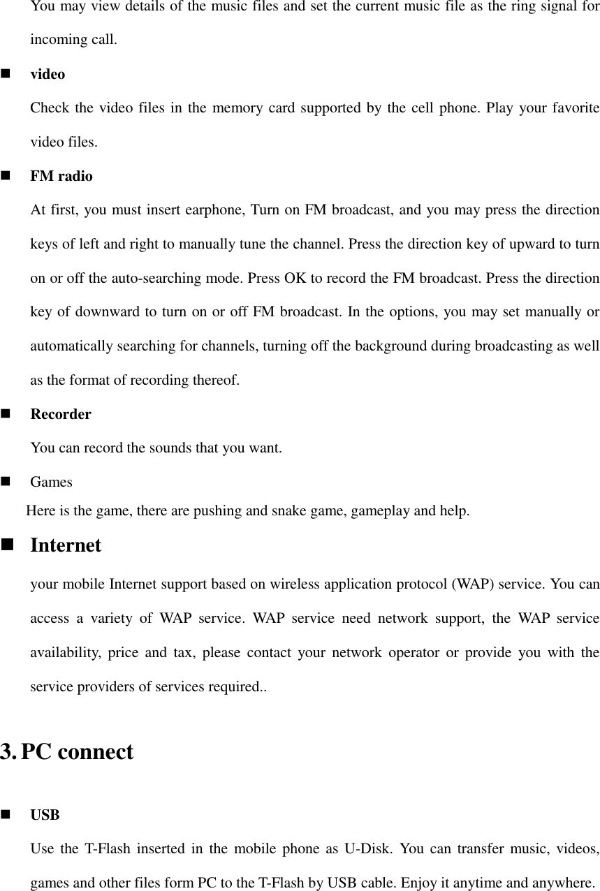 You may view details of the music files and set the current music file as the ring signal for incoming call.  video Check the video files in the memory card supported by the cell phone. Play your favorite video files.  FM radio At first, you must insert earphone, Turn on FM broadcast, and you may press the direction keys of left and right to manually tune the channel. Press the direction key of upward to turn on or off the auto-searching mode. Press OK to record the FM broadcast. Press the direction key of downward to turn on or off FM broadcast. In the options, you may set manually or automatically searching for channels, turning off the background during broadcasting as well as the format of recording thereof.  Recorder You can record the sounds that you want.  Games     Here is the game, there are pushing and snake game, gameplay and help.  Internet your mobile Internet support based on wireless application protocol (WAP) service. You can access  a  variety  of  WAP  service.  WAP  service  need  network  support,  the  WAP  service availability,  price  and  tax,  please  contact  your  network  operator  or  provide  you with  the service providers of services required.. 3. PC connect  USB Use the T-Flash inserted in  the mobile phone as U-Disk. You can  transfer music, videos, games and other files form PC to the T-Flash by USB cable. Enjoy it anytime and anywhere. 