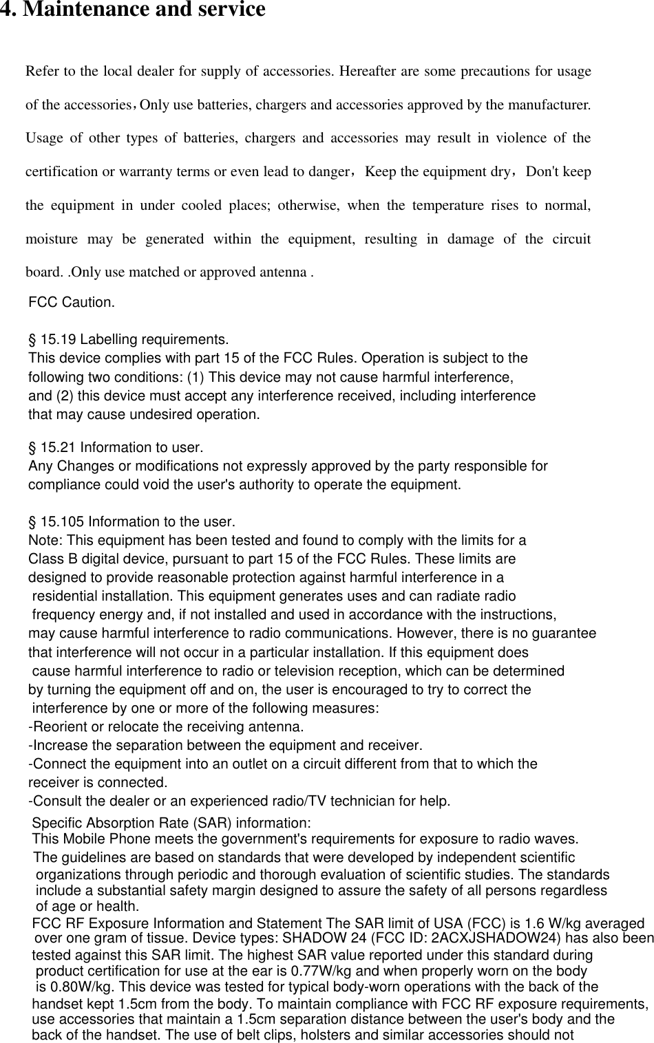4. Maintenance and service Refer to the local dealer for supply of accessories. Hereafter are some precautions for usage of the accessories，Only use batteries, chargers and accessories approved by the manufacturer. Usage  of  other  types  of  batteries,  chargers  and  accessories  may  result  in  violence  of  the certification or warranty terms or even lead to danger，Keep the equipment dry，Don&apos;t keep the  equipment  in  under  cooled  places;  otherwise,  when  the  temperature  rises  to  normal, moisture  may  be  generated  within  the  equipment,  resulting  in  damage  of  the  circuit board. .Only use matched or approved antenna .     FCC Caution. § 15.19 Labelling requirements.This device complies with part 15 of the FCC Rules. Operation is subject to the following two conditions: (1) This device may not cause harmful interference, and (2) this device must accept any interference received, including interference that may cause undesired operation.§ 15.21 Information to user.Any Changes or modifications not expressly approved by the party responsible for compliance could void the user&apos;s authority to operate the equipment. § 15.105 Information to the user.Note: This equipment has been tested and found to comply with the limits for a Class B digital device, pursuant to part 15 of the FCC Rules. These limits are designed to provide reasonable protection against harmful interference in a residential installation. This equipment generates uses and can radiate radio frequency energy and, if not installed and used in accordance with the instructions, may cause harmful interference to radio communications. However, there is no guarantee that interference will not occur in a particular installation. If this equipment does cause harmful interference to radio or television reception, which can be determined by turning the equipment off and on, the user is encouraged to try to correct the interference by one or more of the following measures:-Reorient or relocate the receiving antenna.-Increase the separation between the equipment and receiver.-Connect the equipment into an outlet on a circuit different from that to which the receiver is connected.-Consult the dealer or an experienced radio/TV technician for help.Specific Absorption Rate (SAR) information:This Mobile Phone meets the government&apos;s requirements for exposure to radio waves. The guidelines are based on standards that were developed by independent scientific organizations through periodic and thorough evaluation of scientific studies. The standards include a substantial safety margin designed to assure the safety of all persons regardless of age or health.FCC RF Exposure Information and Statement The SAR limit of USA (FCC) is 1.6 W/kg averaged over one gram of tissue. Device types: SHADOW 24 (FCC ID: 2ACXJSHADOW24) has also been tested against this SAR limit. The highest SAR value reported under this standard during product certification for use at the ear is 0.77W/kg and when properly worn on the body is 0.80W/kg. This device was tested for typical body-worn operations with the back of the handset kept 1.5cm from the body. To maintain compliance with FCC RF exposure requirements, use accessories that maintain a 1.5cm separation distance between the user&apos;s body and the back of the handset. The use of belt clips, holsters and similar accessories should not contain metallic components in its assembly. The use of accessories that do not satisfy these requirements may not comply with FCC RF exposure requirements, and should be avoided.