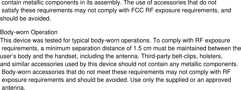  contain metallic components in its assembly. The use of accessories that do not satisfy these requirements may not comply with FCC RF exposure requirements, and should be avoided.Body-worn OperationThis device was tested for typical body-worn operations. To comply with RF exposure requirements, a minimum separation distance of 1.5 cm must be maintained between the user’s body and the handset, including the antenna. Third-party belt-clips, holsters, and similar accessories used by this device should not contain any metallic components. Body-worn accessories that do not meet these requirements may not comply with RF exposure requirements and should be avoided. Use only the supplied or an approved antenna.