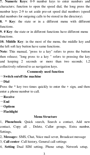 3  7.  Numeric  Keys:  0-9  number  keys  to  enter  numbers  and characters;  function  to  open  the  speed  dial,  the  long  press  the number  keys  2-9  to  set aside pre-set  speed  dial numbers (speed dial numbers for outgoing calls to be stored in the directory). 8.   *   Key:   the  state  or   in  a   different   menu   with  different functions. 9. # Key: the state or in different functions  have different menu functions. 10.  Middle  Key:  in the  most  of  the  menu,  the  middle  key  and the left soft key button have same functions. Note:  This  manual,  &quot;press  to  a  key&quot;  refers  to  press  the  button then  release;  &quot;long  pr ess  to  a  key  &quot;  refers  to  pressing  the  key and   keeping   2   seconds   or   more   than   two   seconds;   1,2 collectively referred to as navigation keys. Commonly used function －Switch on/off the machine －Dial Press the  * key two  times  quickly to  enter  the  +  sign,  and then enter a phone number to call. －Receive －End －Options －Flashlight Menu Structure 1,   Phonebook:   Quick  search,   Search  a   contact,    Add   new contact,    Copy    all    ,   Delete,    Caller   groups,   Extra   number, Settings, 2, Messages: SMS, Chat, Voice mail sever, Broadcast message 3, Call center: Call history, General call settings 4,   Setting  Dual  SIM  setting,  Phone  setup,  Network   setup, 