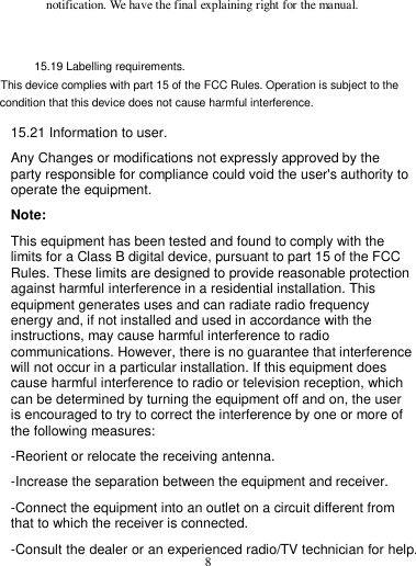 8  notification. We have the final explaining right for the manual.   15.19 Labelling requirements. This device complies with part 15 of the FCC Rules. Operation is subject to the condition that this device does not cause harmful interference. 15.21 Information to user. Any Changes or modifications not expressly approved by the party responsible for compliance could void the user&apos;s authority to operate the equipment. Note: This equipment has been tested and found to comply with the limits for a Class B digital device, pursuant to part 15 of the FCC Rules. These limits are designed to provide reasonable protection against harmful interference in a residential installation. This equipment generates uses and can radiate radio frequency energy and, if not installed and used in accordance with the instructions, may cause harmful interference to radio communications. However, there is no guarantee that interference will not occur in a particular installation. If this equipment does cause harmful interference to radio or television reception, which can be determined by turning the equipment off and on, the user is encouraged to try to correct the interference by one or more of the following measures: -Reorient or relocate the receiving antenna. -Increase the separation between the equipment and receiver. -Connect the equipment into an outlet on a circuit different from that to which the receiver is connected. -Consult the dealer or an experienced radio/TV technician for help. 