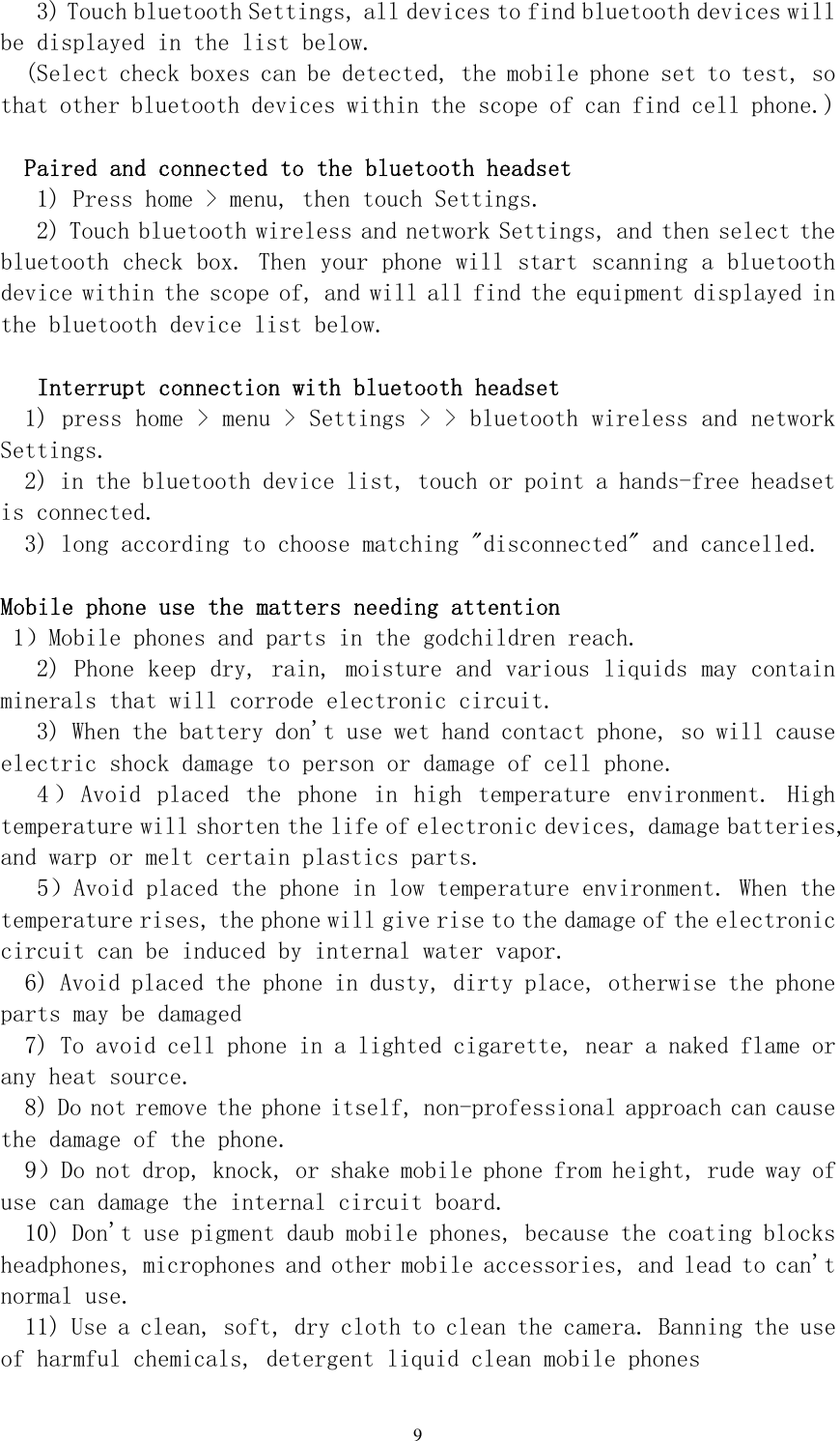  9 3) Touch bluetooth Settings, all devices to find bluetooth devices will be displayed in the list below.  (Select check boxes can be detected, the mobile phone set to test, so that other bluetooth devices within the scope of can find cell phone.)   Paired and connected to the bluetooth headset  1) Press home &gt; menu, then touch Settings.  2) Touch bluetooth wireless and network Settings, and then select the bluetooth check box. Then your phone will start scanning a bluetooth device within the scope of, and will all find the equipment displayed in the bluetooth device list below.   Interrupt connection with bluetooth headset  1) press home &gt; menu &gt; Settings &gt; &gt; bluetooth wireless and network Settings.  2) in the bluetooth device list, touch or point a hands-free headset is connected.  3) long according to choose matching &quot;disconnected&quot; and cancelled.   Mobile phone use the matters needing attention   1）Mobile phones and parts in the godchildren reach.  2) Phone keep dry, rain, moisture and various liquids may contain minerals that will corrode electronic circuit.  3) When the battery don&apos;t use wet hand contact phone, so will cause electric shock damage to person or damage of cell phone.  4 ） Avoid  placed  the  phone  in  high  temperature  environment.  High temperature will shorten the life of electronic devices, damage batteries, and warp or melt certain plastics parts.  5）Avoid placed the phone in low temperature environment. When the temperature rises, the phone will give rise to the damage of the electronic circuit can be induced by internal water vapor.  6) Avoid placed the phone in dusty, dirty place, otherwise the phone parts may be damaged  7) To avoid cell phone in a lighted cigarette, near a naked flame or any heat source.  8) Do not remove the phone itself, non-professional approach can cause the damage of the phone.  9）Do not drop, knock, or shake mobile phone from height, rude way of use can damage the internal circuit board.  10) Don&apos;t use pigment daub mobile phones, because the coating blocks headphones, microphones and other mobile accessories, and lead to can&apos;t normal use.  11) Use a clean, soft, dry cloth to clean the camera. Banning the use of harmful chemicals, detergent liquid clean mobile phones  