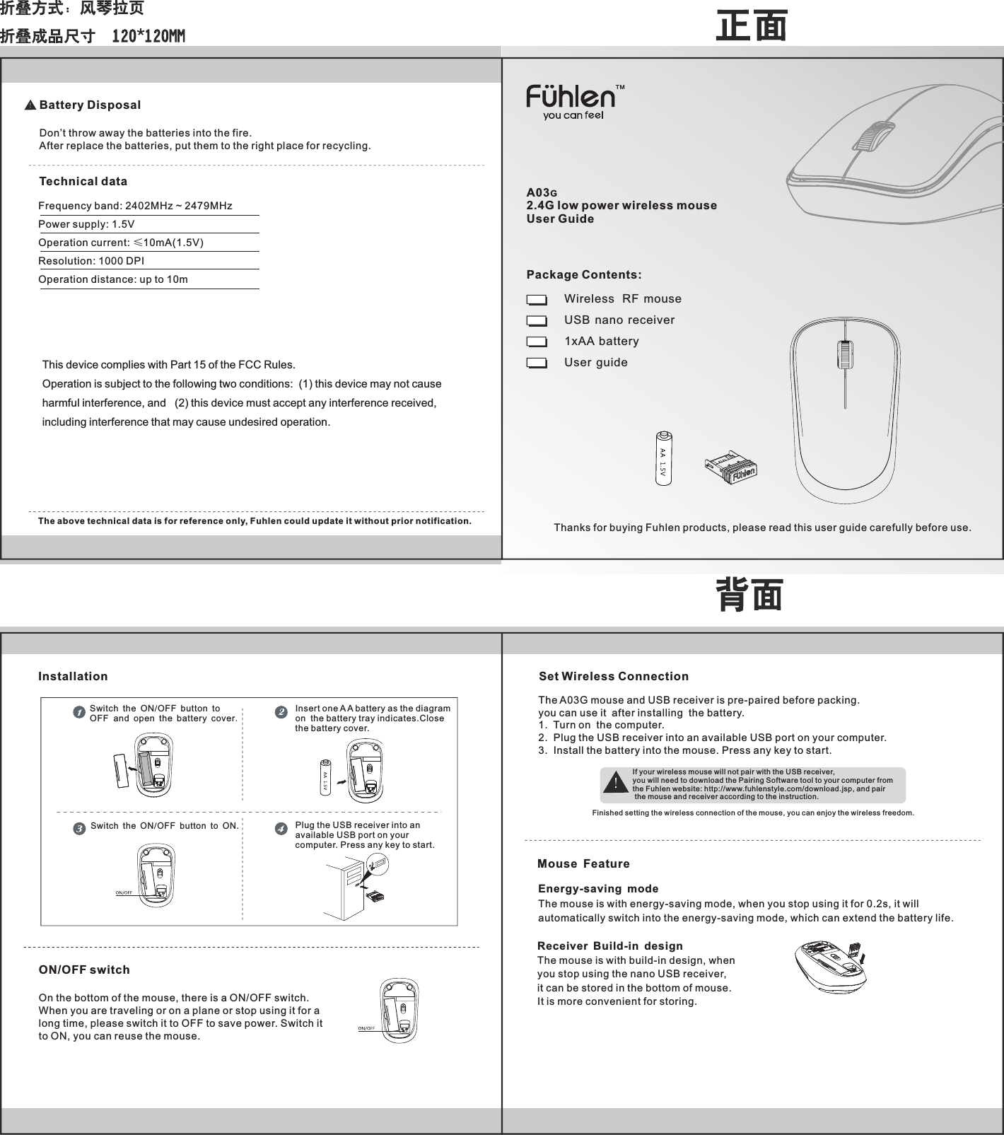 A03G2.4G low power wireless mouse User GuideWireless   RF  mouseUSB  nano  receiver1xAA  battery User  guideThanks for buying Fuhlen products, please read this user guide carefully before use.Package Contents:Frequency band: 2402MHz ~ 2479MHzPower supply: 1.5VOperation current: &le;10mA(1.5V)Resolution: 1000 DPIOperation distance: up to 10mThe above technical data is for reference only, Fuhlen could update it without prior notification.ON/OFF switchOn the bottom of the mouse, there is a ON/OFF switch.When you are traveling or on a plane or stop using it for along time, please switch it to OFF to save power. Switch it to ON, you can reuse the mouse.Battery DisposalDon&rsquo;t throw away the batteries into the fire.After replace the batteries, put them to the right place for recycling.Technical dataEnergy-saving modeThe mouse is with energy-saving mode, when you stop using it for 0.2s, it will automatically switch into the energy-saving mode, which can extend the battery life.Insert one A A battery as the diagramon  the battery tray indicates.Closethe battery cover.Switch the ON OFF button to ON./Set Wireless ConnectionThe A03G mouse and USB receiver is pre-paired before packing. you can use it  after installing  the battery.1.  Turn on  the computer.2.  Plug the USB receiver into an available USB port on your computer. 3.  Install the battery into the mouse. Press any key to start.If your wireless mouse will not pair with the USB receiver, you will need to download the Pairing Software tool to your computer from the Fuhlen website: http://www.fuhlenstyle.com/download.jsp, and pair the mouse and receiver according to the instruction.Finished setting the wireless connection of the mouse, you can enjoy the wireless freedom.Switch the ON/OFF button to OFF  and open the battery cover.InstallationTMMouse FeatureReceiver Build-in design The mouse is with build-in design, when you stop using the nano USB receiver, it can be stored in the bottom of mouse. It is more convenient for storing.Plug the USB receiver into anavailable USB port on yourcomputer. Press any key to start.This device complies with Part 15 of the FCC Rules. Operation is subject to the following two conditions:  (1) this device may not cause harmful interference, and   (2) this device must accept any interference received,including interference that may cause undesired operation.