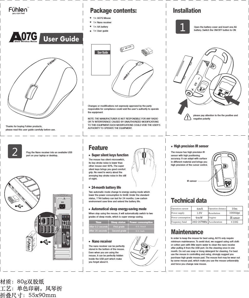 24-month battery lifeTwo automatic mode change to energy-saving mode which lower the power consumption to 9mW. Under the standard status, 1*AA battery can last for 24 months. Low-carbon environment save time and extend the battery life. Nano receiverThe nano receiver can be perfectly stored in the bottom of the mouse. Even when you are using the mouse, it can be perfectly hidden inside the USB port which make you forget about it. Operation distanceResolutionEngineAccelarationIR sensorIn order to keep the mouse for best using, A07G only require minimum maintenance. To avoid dust, we suggest using soft cloth or cotton yarn with little warm water to clean the nano receive after pulling it from the USB port. Do the cleaning once in one month. Do not use soap or trong detergent for cleaning. For best use the mouse in controlling and oving, strongly suggest you purchase high grade mouse pad. The mouse foot may be wear out by some mouse pad, which make you use the mouse unfavorably and force you change new mouse. 1&times; A07G Mouse1&times; Nano receiver1&times; AA battery1&times; User guidePackage contents: InstallationOpen the battery cover and insert one AA battery. Switch the ON/OFF button to ONplease pay attention to the the positive and negative polarityPlug the Nano receiver into an available USB port on your laptop or desktop.Automatical sleep energy-saving modeWhen stop using the mouse, it will automatically switch to two grades of sleep mode, which is super energy-saving.          Time              Sleep status      Power consumptionAfter 0.2 seconds        First grade   After 20 seconds       Second grade   Silent Wireless MouseUser GuideUser Guide07GTMThanks for buying Fuhlen products, please read this user guide carefully before use.FeatureSuper silent keys functionThe mouse has silent microswitch, its key stroke noise is lower than other mouse over 90%. The super silent keys brings you good comfort grip. No need to worry about the annoying key stroke noise in the still of night.High precision IR sensorThe mouse has high precision IR sensor with high positioning accuracy. It can adapt with surface in different material and brings you high precision of the cursor control.IR sensorTechnical dataOperation currentPower supplyPower consumptionFrequency bandMaintenanceChanges or modifications not expressly approved by the party responsible for compliance could void the user's authority to operate the equipment NOTE: THE MANUFACTURER IS NOT RESPONSIBLE FOR ANY RADIO OR TV INTERFERENCE CAUSED BY UNAUTHORIZED MODIFICATIONS TO THIS EQUIPMENT.SUCH MODIFICATIONS COULD VOID THE USER&rsquo;S AUTHORITY TO OPERATE THE EQUIPMENT.