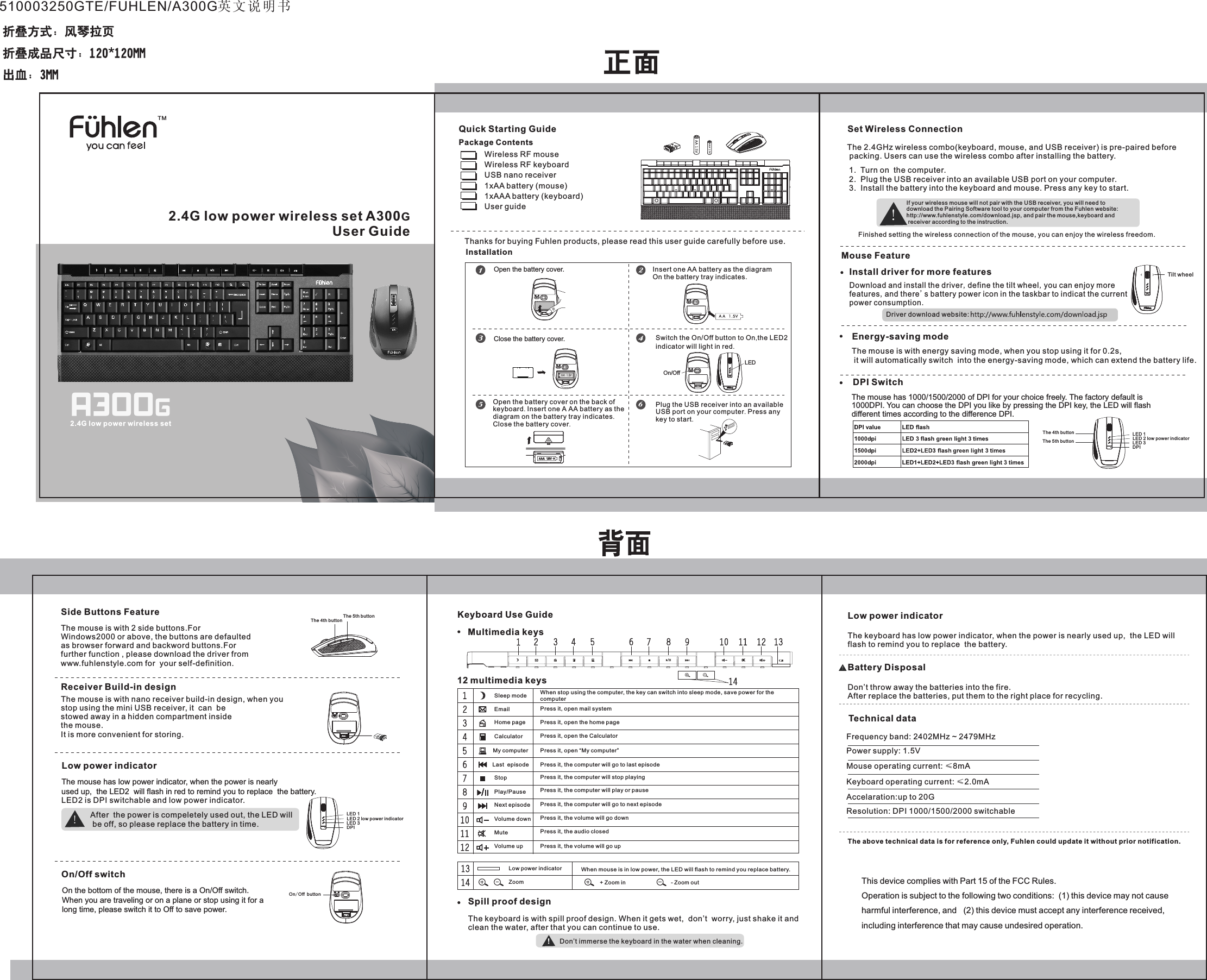 2.4G low power wireless set A300GUser GuideTM2.4G low power wireless setPackage ContentsQuick Starting Guide Wireless RF mouseWireless RF keyboardUSB nano receiver1xAA battery1xAAA batteryUser guide            (mouse)   (keyboard) Thanks for buying Fuhlen products, please read this user guide carefully before use.InstallationOpen the battery cover. Insert one AA battery as the diagramOn the battery tray indicates.                  Close the battery cover.On/OffLEDSwitch the On/Off button to On,the LED2indicator will light in red.Open the battery cover on the back ofkeyboard. Insert one A AA battery as thediagram on the battery tray indicates.Close the battery cover.Plug the USB receiver into an availableUSB port on your computer. Press anykey to start.The 2.4GHz wireless combo(keyboard, mouse, and USB receiver) is pre-paired before packing. Users can use the wireless combo after installing the battery.Set Wireless ConnectionIf your wireless mouse will not pair with the USB receiver, you will need todownload the Pairing Software tool to your computer from the Fuhlen website:http://www.fuhlenstyle.com/download.jsp, and pair the mouse,keyboard and receiver according to the instruction.Finished setting the wireless connection of the mouse, you can enjoy the wireless freedom.Mouse FeatureDPI Switch.Energy-saving mode  The mouse has 1000/1500/2000 of DPI for your choice freely. The factory default is 1000DPI. You can choose the DPI you like by pressing the DPI key, the LED will flashdifferent times according to the difference DPI.LED 1The 4th buttonThe 5th button LED 2 low power indicatorLED 3DPIThe mouse is with energy saving mode, when you stop using it for 0.2s, it will automatically switch  into the energy-saving mode, which can extend the battery life.1.  Turn on  the computer.2.  Plug the USB receiver into an available USB port on your computer. 3.  Install the battery into the keyboard and mouse. Press any key to start.Spill proof designThe keyboard is with spill proof design. When it gets wet,  don&rsquo;t  worry, just shake it and clean the water, after that you can continue to use. When stop using the computer, the key can switch into sleep mode, save power for the computerKeyboard Use GuideMultimedia keys12 multimedia keys Sleep mode Email    Press it, open mail systemHome page  Press it, open the home pageCalculator Press it, open the Calculator My computer Press it, open &ldquo;My computer&rdquo;Last  episode Press it, the computer will go to last episodeStop Press it, the computer will stop playingPlay/Pause Press it, the computer will play or pauseNext episode Press it, the computer will go to next episode Mute Press it, the audio closed Volume up Press it, the volume will go upVolume down Press it, the volume will go downDon&rsquo;t immerse the keyboard in the water when cleaning.Low power indicatorThe keyboard has low power indicator, when the power is nearly used up,  the LED willflash to remind you to replace  the battery. Battery DisposalDon&rsquo;t throw away the batteries into the fire.After replace the batteries, put them to the right place for recycling.Frequency band: 2402MHz ~ 2479MHzPower supply: 1.5VMouse operating current: &le;8mAKeyboard operating current: &le;2.0mAAccelaration:up to 20GResolution: DPI 1000/1500/2000 switchableThe above technical data is for reference only, Fuhlen could update it without prior notification.Technical dataReceiver Build-in designSide Buttons Feature The 4th buttonThe 5th buttonThe mouse is with 2 side buttons.For Windows2000 or above, the buttons are defaulted as browser forward and backword buttons.Forfurther function , please download the driver fromwww.fuhlenstyle.com for  your self-definition.The mouse is with nano receiver build-in design, when you stop using the mini USB receiver, it  can  be stowed away in a hidden compartment insidethe mouse.It is more convenient for storing.The mouse has low power indicator, when the power is nearlyused up,  the LED2  will flash in red to remind you to replace  the battery. LED2 is DPI switchable and low power indicator.Low power indicator After  the power is compeletely used out, the LED will be off, so please replace the battery in time.   On the bottom of the mouse, there is a On/Off switch. When you are traveling or on a plane or stop using it for along time, please switch it to Off to save power.On/Off switchOn/Off buttonLED 1LED 2 low power indicatorLED 3DPIInstall driver for more featuresDownload and install the driver,define the tilt wheel,you can enjoy more features,and there's battery power icon in the taskbar to indicat the current power consumption.                                         When mouse is in low power, the LED will flash to remind you replace battery. Low power indicator   Zoom     + Zoom in     - Zoom outDriver download website:Tilt wheel 510003250GTE/FUHLEN/A300G英文说明书This device complies with Part 15 of the FCC Rules. Operation is subject to the following two conditions:  (1) this device may not cause harmful interference, and   (2) this device must accept any interference received,including interference that may cause undesired operation.