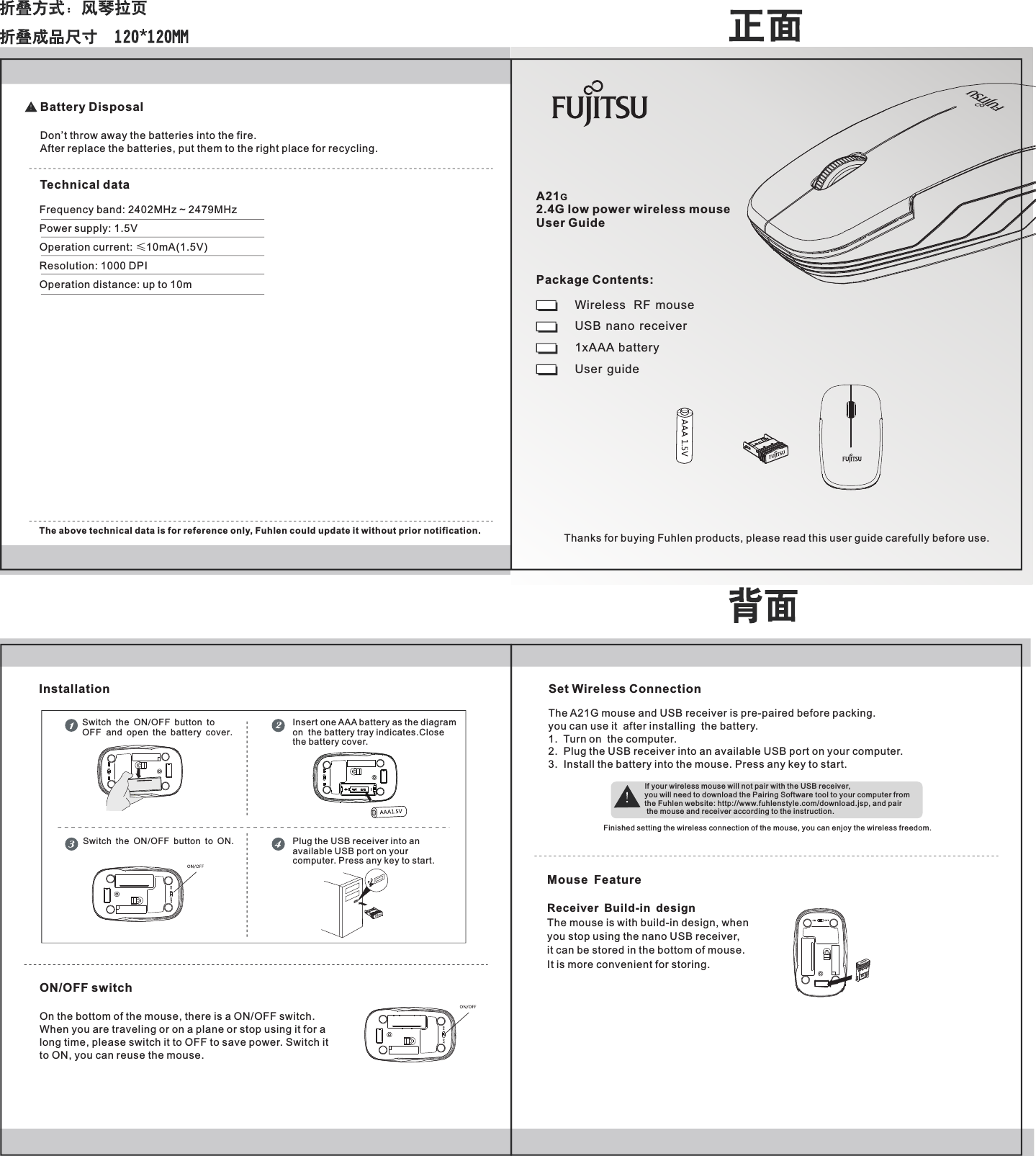 A21G2.4G low power wireless mouse User GuideWireless   RF  mouseUSB  nano  receiver1xAAA  battery User  guideThanks for buying Fuhlen products, please read this user guide carefully before use.Package Contents:Frequency band: 2402MHz ~ 2479MHzPower supply: 1.5VOperation current: &le;10mA(1.5V)Resolution: 1000 DPIOperation distance: up to 10mThe above technical data is for reference only, Fuhlen could update it without prior notification.ON/OFF switchOn the bottom of the mouse, there is a ON/OFF switch.When you are traveling or on a plane or stop using it for along time, please switch it to OFF to save power. Switch it to ON, you can reuse the mouse.Battery DisposalDon&rsquo;t throw away the batteries into the fire.After replace the batteries, put them to the right place for recycling.Technical dataInsert one AA  battery as the diagramon  the battery tray indicates.Closethe battery cover.ASwitch the ON OFF button to ON./Set Wireless ConnectionThe A21G mouse and USB receiver is pre-paired before packing. you can use it  after installing  the battery.1.  Turn on  the computer.2.  Plug the USB receiver into an available USB port on your computer. 3.  Install the battery into the mouse. Press any key to start.If your wireless mouse will not pair with the USB receiver, you will need to download the Pairing Software tool to your computer from the Fuhlen website: http://www.fuhlenstyle.com/download.jsp, and pair the mouse and receiver according to the instruction.Finished setting the wireless connection of the mouse, you can enjoy the wireless freedom.Switch the ON/OFF button to OFF  and open the battery cover.InstallationMouse FeatureReceiver Build-in design The mouse is with build-in design, when you stop using the nano USB receiver, it can be stored in the bottom of mouse. It is more convenient for storing.Plug the USB receiver into anavailable USB port on yourcomputer. Press any key to start.
