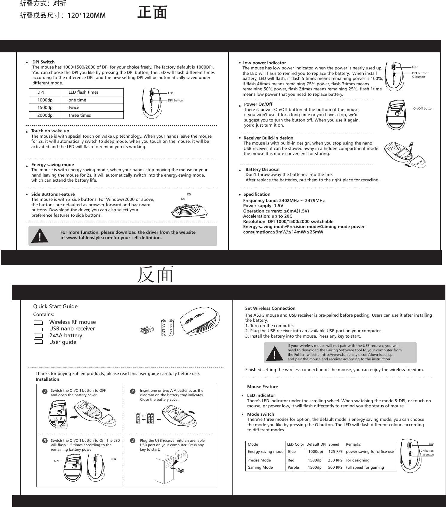 Wireless RF mouseUSB nano receiver2xAA battery User guideThanks for buying Fuhlen products, please read this user guide carefully before use.InstallationSwitch the On/Off button to OFFand open the battery cover.Switch the On/Off button to On. The LED will flash 1-5 times according to the remaining battery power.Insert one or two A A batteries as the diagram on the battery tray indicates. Close the battery cover.Plug the USB receiver into an available USB port on your computer. Press anykey to start.The A53G mouse and USB receiver is pre-paired before packing. Users can use it after installingthe battery.1. Turn on the computer.2. Plug the USB receiver into an available USB port on your computer.3. Install the battery into the mouse. Press any key to start.Set Wireless ConnectionIf your wireless mouse will not pair with the USB receiver, you willneed to download the Pairing Software tool to your computer fromthe Fuhlen website: http://www.fuhlenstyle.com/download.jsp,and pair the mouse and receiver according to the instruction.Finished setting the wireless connection of the mouse, you can enjoy the wireless freedom.Mouse FeatureLED indicatorThere's LED indicator under the scrolling wheel. When switching the mode &amp; DPI, or touch on mouse, or power low, it will flash differently to remind you the status of mouse.Mode switchThere're three modes for option, the default mode is energy saving mode, you can choose the mode you like by pressing the G button. The LED will flash different colours according to different modes.DPI buttonG buttonLEDDPI SwitchThe mouse has 1000/1500/2000 of DPI for your choice freely. The factory default is 1000DPI. You can choose the DPI you like by pressing the DPI button, the LED will flash different times according to the difference DPI, and the new setting DPI will be automatically saved under different mode.Touch on wake upThe mouse is with special touch on wake up technology. When your hands leave the mouse for 2s, it will automatically switch to sleep mode, when you touch on the mouse, it will be activated and the LED will flash to remind you its working. Energy-saving modeThe mouse is with energy saving mode, when your hands stop moving the mouse or your hand leaving the mouse for 2s, it will automatically switch into the energy-saving mode, which can extend the battery life.Side Buttons FeatureThe mouse is with 2 side buttons. For Windows2000 or above,the buttons are defaulted as browser forward and backward buttons. Download the driver, you can also select your preference features to side buttons.For more function, please download the driver from the websiteof www.fuhlenstyle.com for your self-definition.Low power indicatorThe mouse has low power indicator, when the power is nearly used up,the LED will flash to remind you to replace the battery.  When install battery, LED will flash, if flash 5 times means remaining power is 100%,if flash 4times means remaining 75% power, flash 3times means remaining 50% power, flash 2times means remaining 25%, flash 1time means low power that you need to replace battery. Receiver Build-in designThe mouse is with build-in design, when you stop using the nano USB receiver, it can be stowed away in a hidden compartment insidethe mouse.It is more convenient for storing.Frequency band: 2402MHz ~ 2479MHzPower supply: 1.5VOperation current: &le;6mA(1.5V)Acceleration: up to 20GResolution: DPI 1000/1500/2000 switchableEnergy-saving mode/Precision mode/Gaming mode power consumption:&le;9mW/&le;14mW/&le;25mWUltra Low PowerBattery DisposalDon&rsquo;t throw away the batteries into the fire.After replace the batteries, put them to the right place for recycling.Mode                   LED Color  Default DPI  Speed      RemarksGaming Mode  Purple  1500dpi  500 RPS   Full speed for gamingPrecise Mode  Red  1500dpi  250 RPS   For designing Energy saving mode  Blue  1000dpi  125 RPS   power saving for office useQuick Start GuideContains:DPI         LED flash times1000dpi         one time   1500dpi         twice   2000dpi            three times     DPI ButtonLEDK4K5LED DPI buttonG buttonOn/Off buttonSpecificationPower On/Off    There is power On/Off button at the bottom of the mouse,       if you won't use it for a long time or you have a trip, we'd suggest you to turn the button off. When you use it again, you'd just turn it on.       or反面
