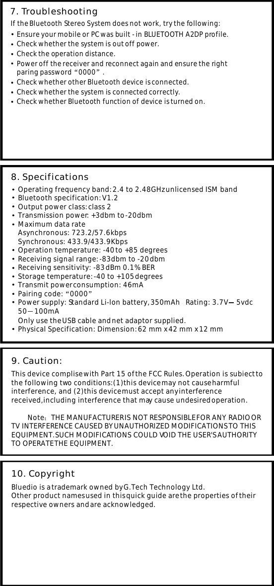 7. Troubleshooting If the Bluetooth Stereo System does not work, try the following: Ensure your mobile or PC was built - in BLUETOOTH A2DP profile.Check the operation distance.Power off the receiver and reconnect again and ensure the rightparing password 0000 .Check whether other Bluetooth device is connected. Check whether the system is out off power.Check whether the system is connected correctly.Check whether Bluetooth function of device is turned on.Operating frequency band: 2.4 to 2.48GHz unlicensed ISM band Bluetooth specification: V1.2 Output power class: class 2 Transmission power: +3dbm to -20dbm Maximum data rateAsynchronous: 723.2/57.6kbpsSynchronous: 433.9/433.9Kbps Operation temperature: -40 to +85 degrees Receiving signal range: -83dbm to -20 dbm Receiving sensitivity: -83 dBm 0.1% BER Storage temperature: -40 to +105 degrees Transmit power consumption: 46mA Power supply: Standard Li-lon battery, 350mAh   Rating: 3.7V     5vdc50    100mA8. SpecificationsThis device complise with Part 15 of the FCC Rules. Operation is subiect to the following two conditions:(1)this device may not cause harmful interference, and (2)this device must accept any interference received,including interference that may cause undesired operation.            Note THE MANUFACTURER IS NOT RESPONSIBLE FOR ANY RADIO OR TV INTERFERENCE CAUSED BY UNAUTHORIZED MODIFICATIONS TO THIS EQUIPMENT.SUCH MODIFICATIONS COULD VOID THE USER'S AUTHORITY TO OPERATE THE EQUIPMENT.9. Caution: Pairing code: 0000Only use the USB cable and net adaptor supplied.Physical Specification: Dimension: 62 mm x 42 mm x 12 mm Bluedio is a trademark owned by G.Tech Technology Ltd.Other product names used in this quick guide are the properties of their respective owners and are acknowledged.10. Copyright